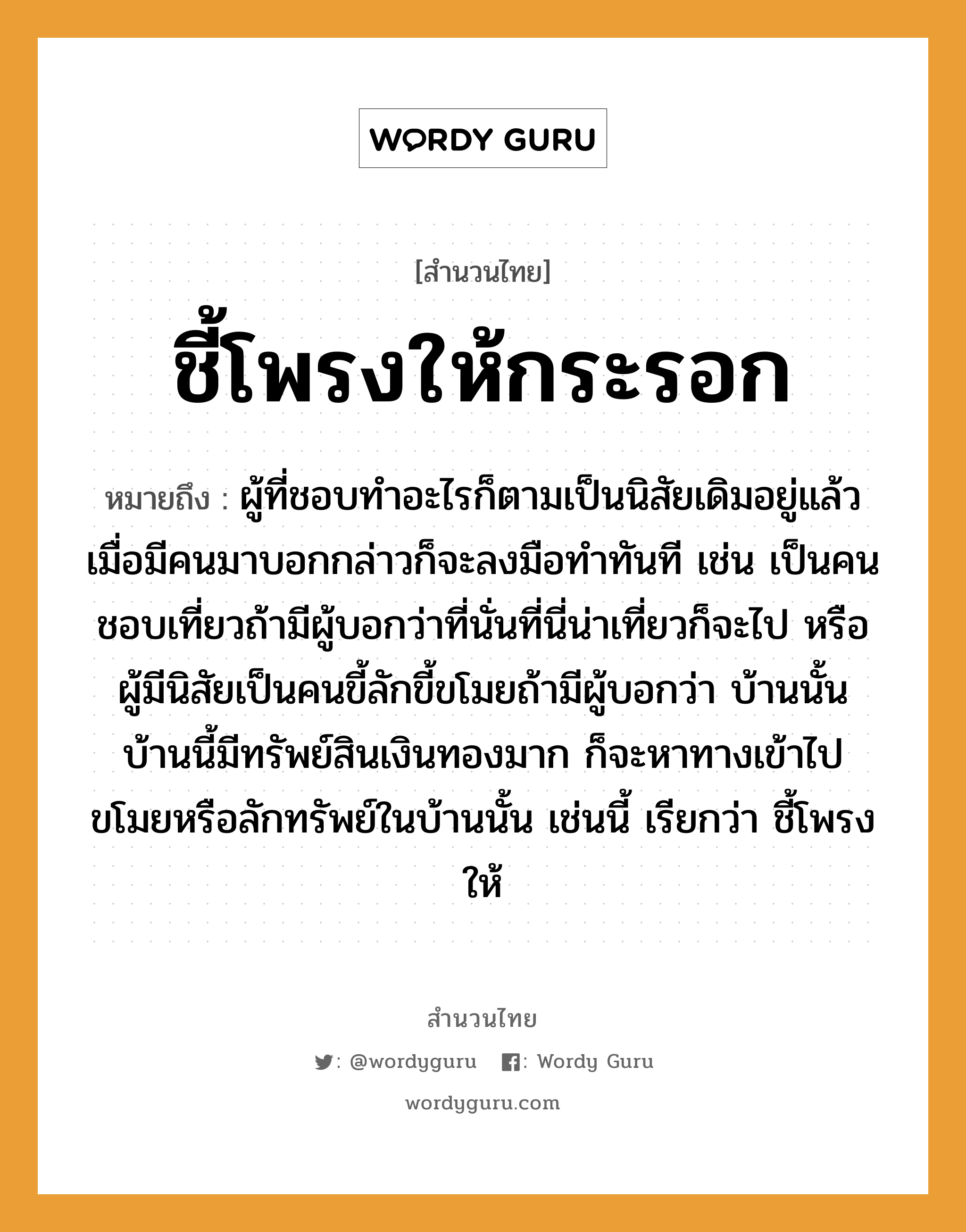 คำพังเพย: ชี้โพรงให้กระรอก หมายถึงอะไร?, หมายถึง ผู้ที่ชอบทำอะไรก็ตามเป็นนิสัยเดิมอยู่แล้ว เมื่อมีคนมาบอกกล่าวก็จะลงมือทำทันที เช่น เป็นคนชอบเที่ยวถ้ามีผู้บอกว่าที่นั่นที่นี่น่าเที่ยวก็จะไป หรือผู้มีนิสัยเป็นคนขี้ลักขี้ขโมยถ้ามีผู้บอกว่า บ้านนั้นบ้านนี้มีทรัพย์สินเงินทองมาก ก็จะหาทางเข้าไปขโมยหรือลักทรัพย์ในบ้านนั้น เช่นนี้ เรียกว่า ชี้โพรงให้ คำนาม คน