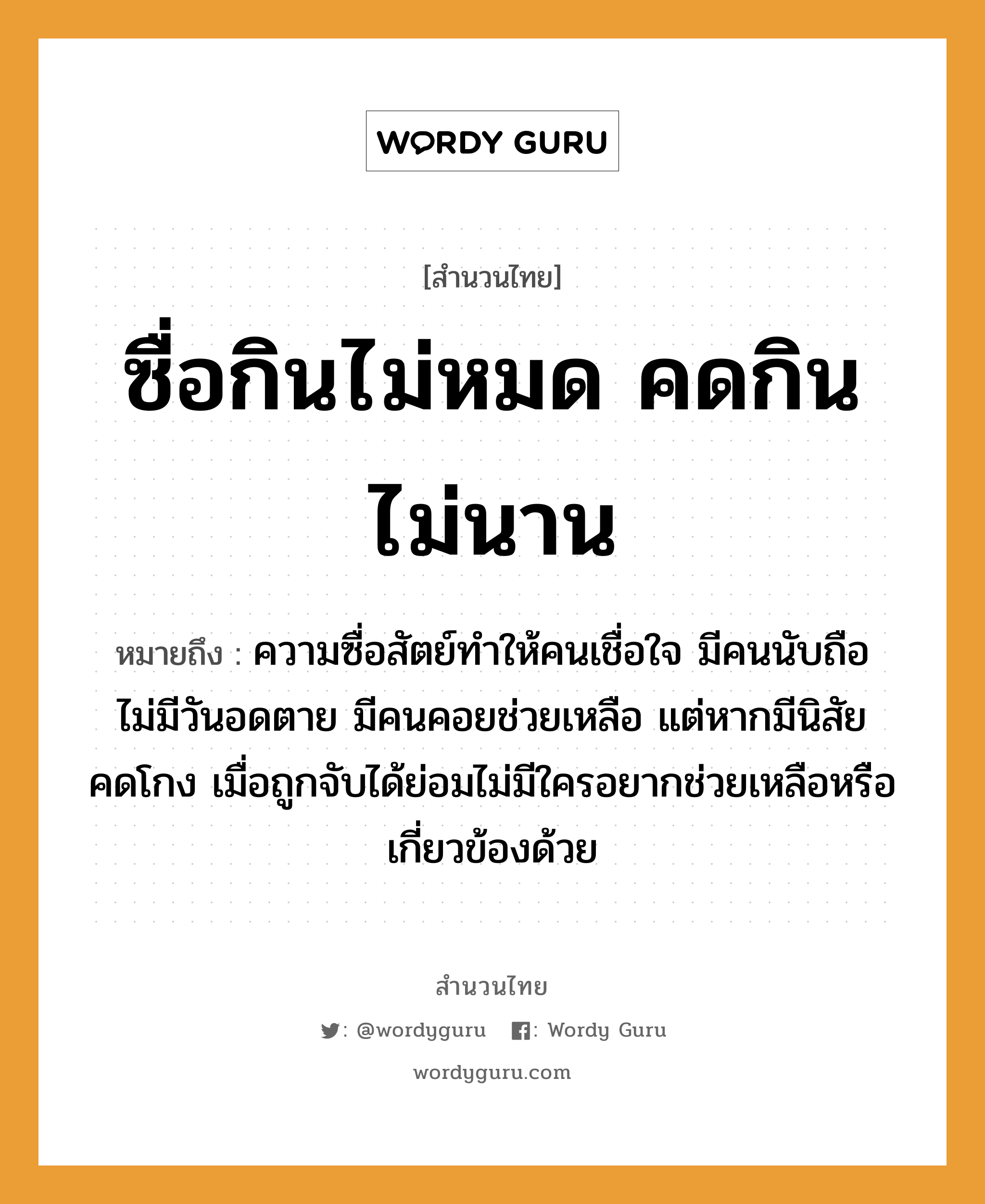 สำนวนไทย: ซื่อกินไม่หมด คดกินไม่นาน หมายถึง?, หมายถึง ความซื่อสัตย์ทำให้คนเชื่อใจ มีคนนับถือ ไม่มีวันอดตาย มีคนคอยช่วยเหลือ แต่หากมีนิสัยคดโกง เมื่อถูกจับได้ย่อมไม่มีใครอยากช่วยเหลือหรือเกี่ยวข้องด้วย คำนาม คน