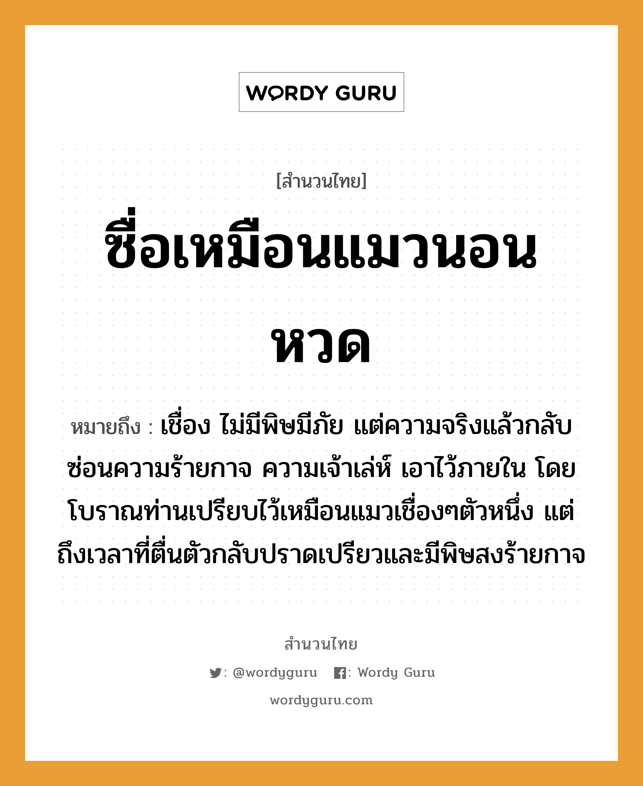 สำนวนไทย: ซื่อเหมือนแมวนอนหวด หมายถึง?, หมายถึง เชื่อง ไม่มีพิษมีภัย แต่ความจริงแล้วกลับซ่อนความร้ายกาจ ความเจ้าเล่ห์ เอาไว้ภายใน โดยโบราณท่านเปรียบไว้เหมือนแมวเชื่องๆตัวหนึ่ง แต่ถึงเวลาที่ตื่นตัวกลับปราดเปรียวและมีพิษสงร้ายกาจ คำกริยา นอน สัตว์ แมว อวัยวะ ตัว