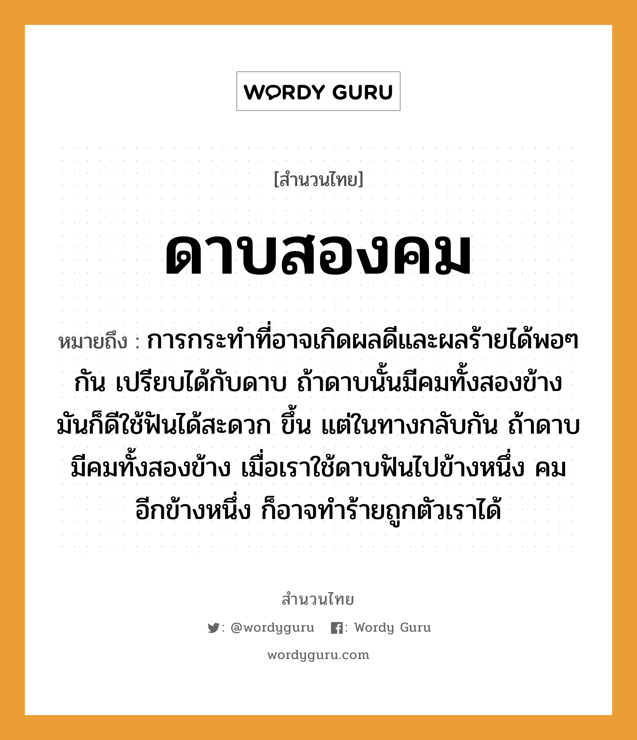 สำนวนไทย: ดาบสองคม หมายถึง?, หมายถึง การกระทำที่อาจเกิดผลดีและผลร้ายได้พอๆกัน เปรียบได้กับดาบ ถ้าดาบนั้นมีคมทั้งสองข้าง มันก็ดีใช้ฟันได้สะดวก ขึ้น แต่ในทางกลับกัน ถ้าดาบมีคมทั้งสองข้าง เมื่อเราใช้ดาบฟันไปข้างหนึ่ง คมอีกข้างหนึ่ง ก็อาจทำร้ายถูกตัวเราได้