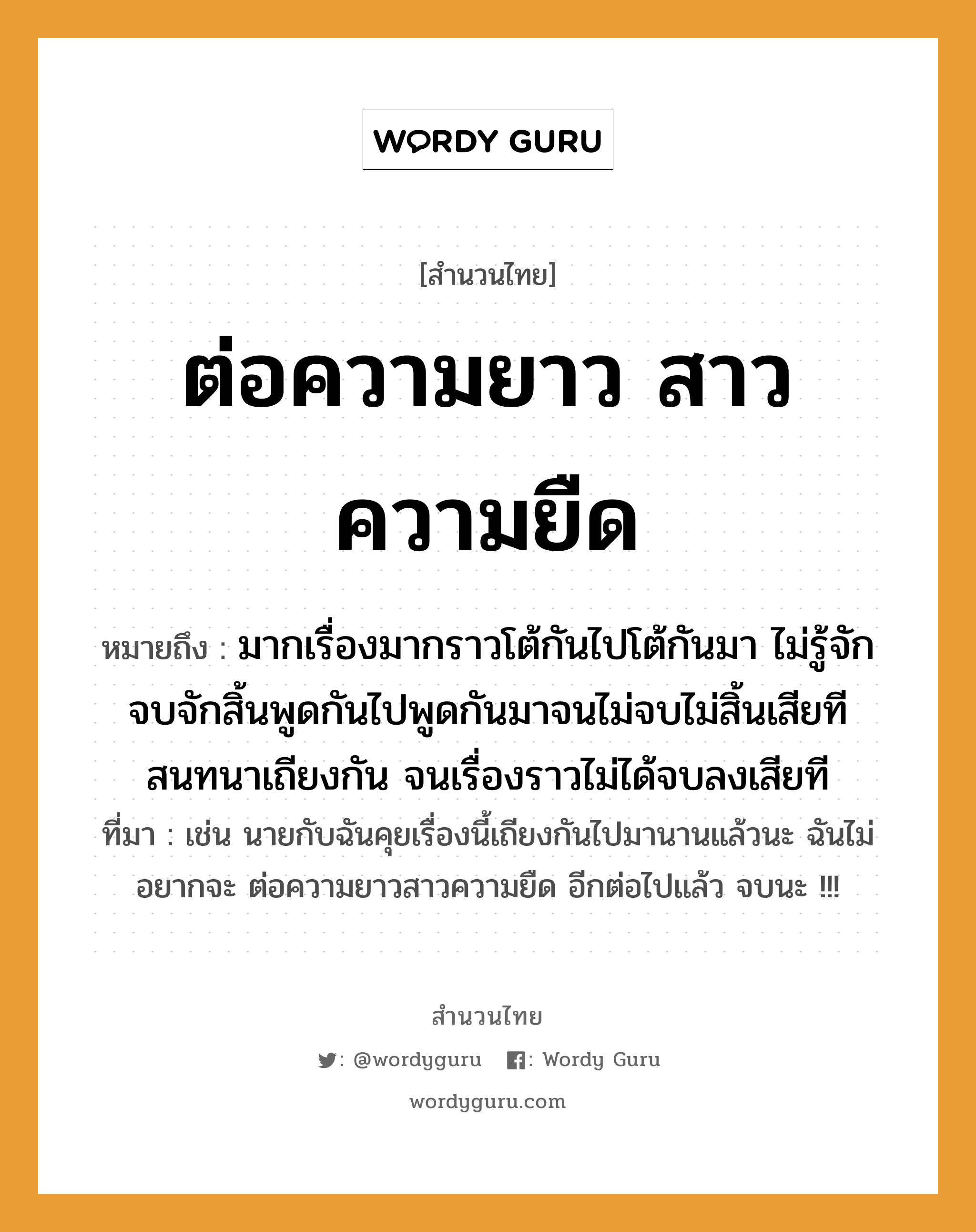 สำนวนไทย: ต่อความยาว สาวความยืด หมายถึง?, สํานวนไทย ต่อความยาว สาวความยืด หมายถึง มากเรื่องมากราวโต้กันไปโต้กันมา ไม่รู้จักจบจักสิ้นพูดกันไปพูดกันมาจนไม่จบไม่สิ้นเสียที สนทนาเถียงกัน จนเรื่องราวไม่ได้จบลงเสียที ที่มา เช่น นายกับฉันคุยเรื่องนี้เถียงกันไปมานานแล้วนะ ฉันไม่อยากจะ ต่อความยาวสาวความยืด อีกต่อไปแล้ว จบนะ !!!