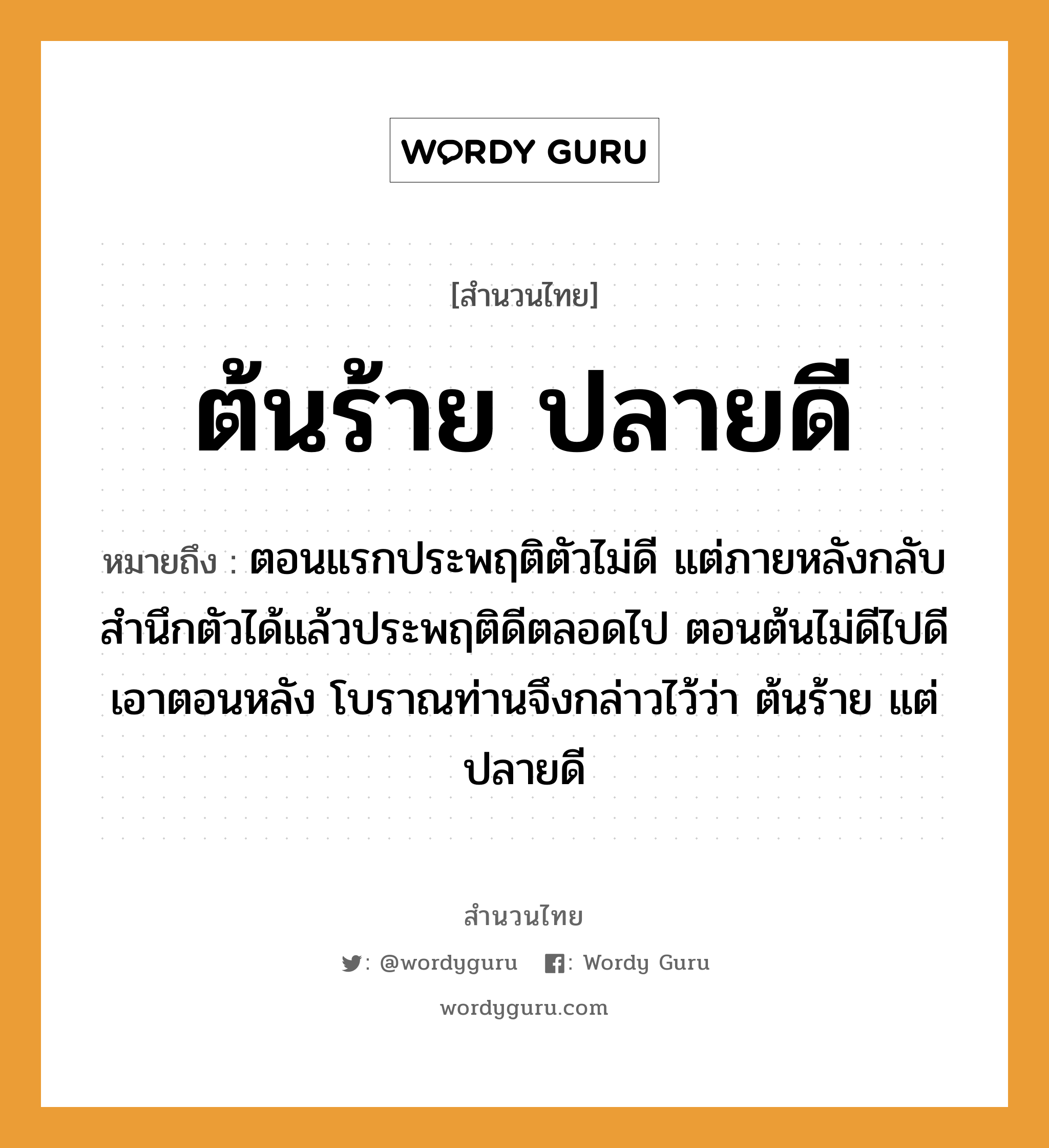 สำนวนไทย: ต้นร้าย ปลายดี หมายถึง?, หมายถึง ตอนแรกประพฤติตัวไม่ดี แต่ภายหลังกลับสํานึกตัวได้แล้วประพฤติดีตลอดไป ตอนต้นไม่ดีไปดีเอาตอนหลัง โบราณท่านจึงกล่าวไว้ว่า ต้นร้าย แต่ ปลายดี อวัยวะ ตัว