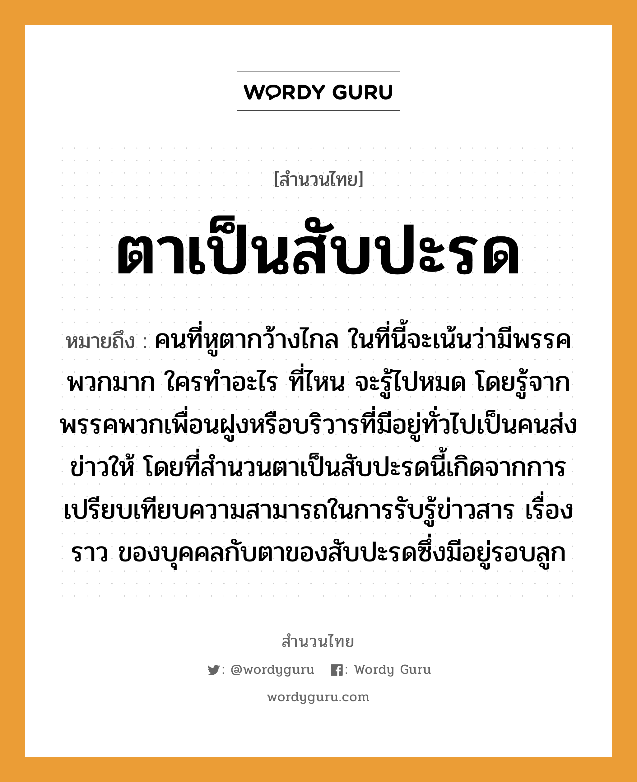 สำนวนไทย: ตาเป็นสับปะรด หมายถึง?, สํานวนไทย ตาเป็นสับปะรด หมายถึง คนที่หูตากว้างไกล ในที่นี้จะเน้นว่ามีพรรคพวกมาก ใครทำอะไร ที่ไหน จะรู้ไปหมด โดยรู้จากพรรคพวกเพื่อนฝูงหรือบริวารที่มีอยู่ทั่วไปเป็นคนส่งข่าวให้ โดยที่สำนวนตาเป็นสับปะรดนี้เกิดจากการเปรียบเทียบความสามารถในการรับรู้ข่าวสาร เรื่องราว ของบุคคลกับตาของสับปะรดซึ่งมีอยู่รอบลูก คำนาม คน อวัยวะ หู, ตา ครอบครัว ลูก