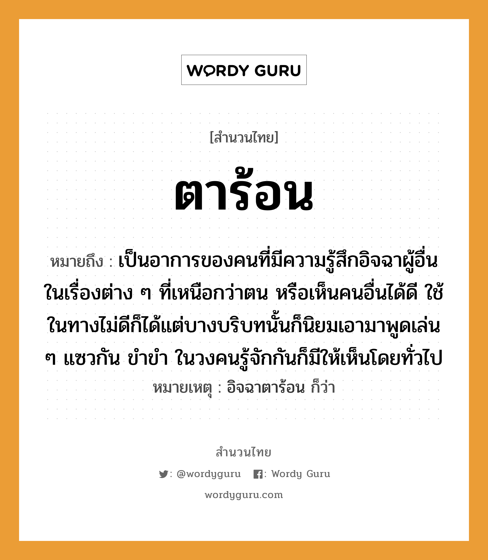 สำนวนไทย: ตาร้อน หมายถึง?, หมายถึง เป็นอาการของคนที่มีความรู้สึกอิจฉาผู้อื่นในเรื่องต่าง ๆ ที่เหนือกว่าตน หรือเห็นคนอื่นได้ดี ใช้ในทางไม่ดีก็ได้แต่บางบริบทนั้นก็นิยมเอามาพูดเล่น ๆ แซวกัน ขำขำ ในวงคนรู้จักกันก็มีให้เห็นโดยทั่วไป หมายเหตุ อิจฉาตาร้อน ก็ว่า คำนาม คน อวัยวะ ตา