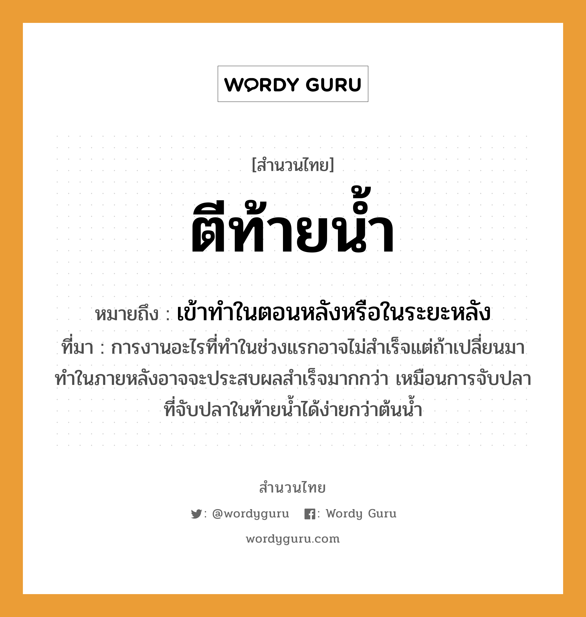 สำนวนไทย: ตีท้ายน้ำ หมายถึง?, สํานวนไทย ตีท้ายน้ำ หมายถึง เข้าทําในตอนหลังหรือในระยะหลัง ที่มา การงานอะไรที่ทำในช่วงแรกอาจไม่สำเร็จแต่ถ้าเปลี่ยนมาทำในภายหลังอาจจะประสบผลสำเร็จมากกว่า เหมือนการจับปลาที่จับปลาในท้ายน้ำได้ง่ายกว่าต้นน้ำ