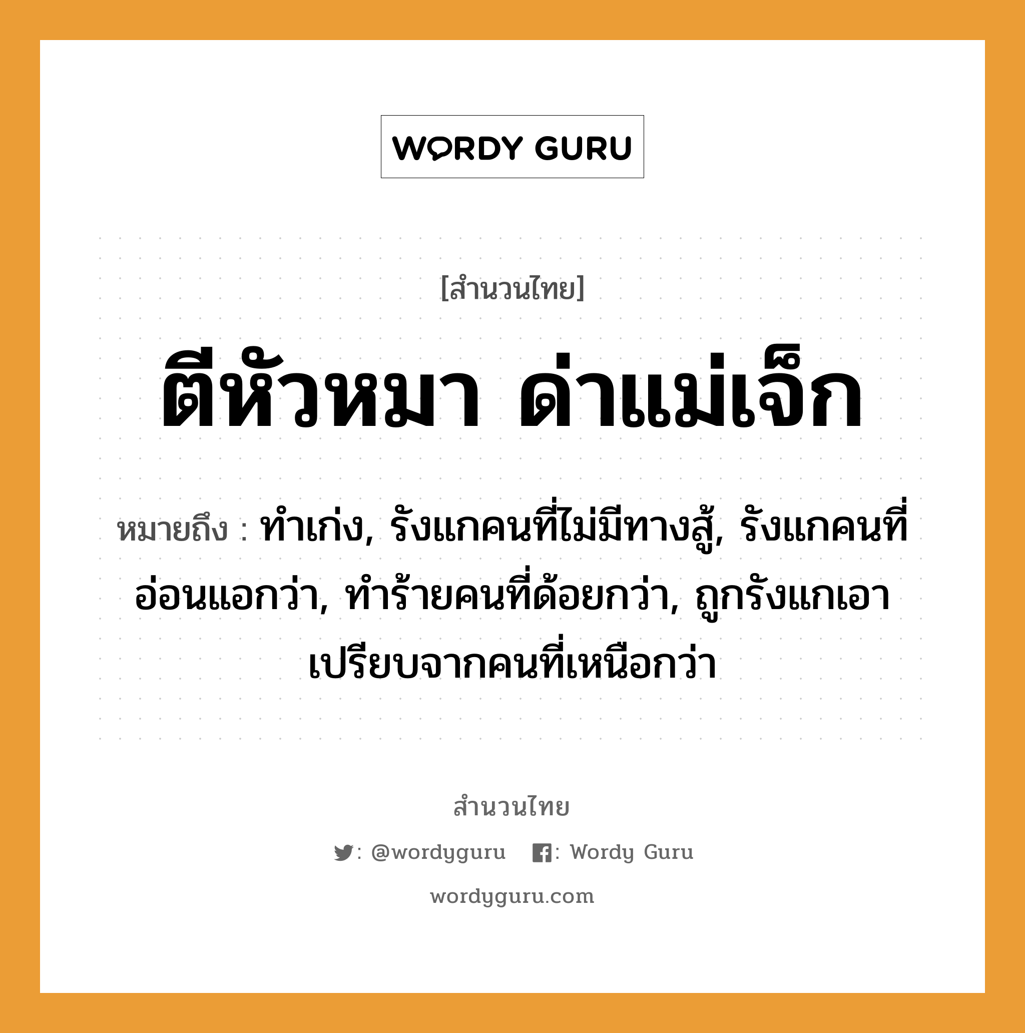 สำนวนไทย: ตีหัวหมา ด่าแม่เจ็ก หมายถึง?, หมายถึง ทำเก่ง, รังแกคนที่ไม่มีทางสู้, รังแกคนที่อ่อนแอกว่า, ทำร้ายคนที่ด้อยกว่า, ถูกรังแกเอาเปรียบจากคนที่เหนือกว่า คำนาม คน สัตว์ หมา คำกริยา ตี, สู้ ครอบครัว แม่