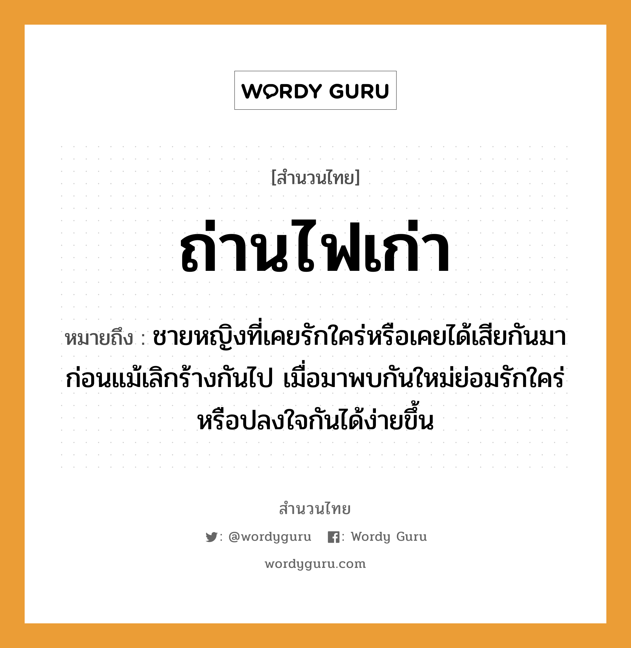 สำนวนไทย: ถ่านไฟเก่า หมายถึง?, หมายถึง ชายหญิงที่เคยรักใคร่หรือเคยได้เสียกันมาก่อนแม้เลิกร้างกันไป เมื่อมาพบกันใหม่ย่อมรักใคร่หรือปลงใจกันได้ง่ายขึ้น คำนาม ชาย, หญิง