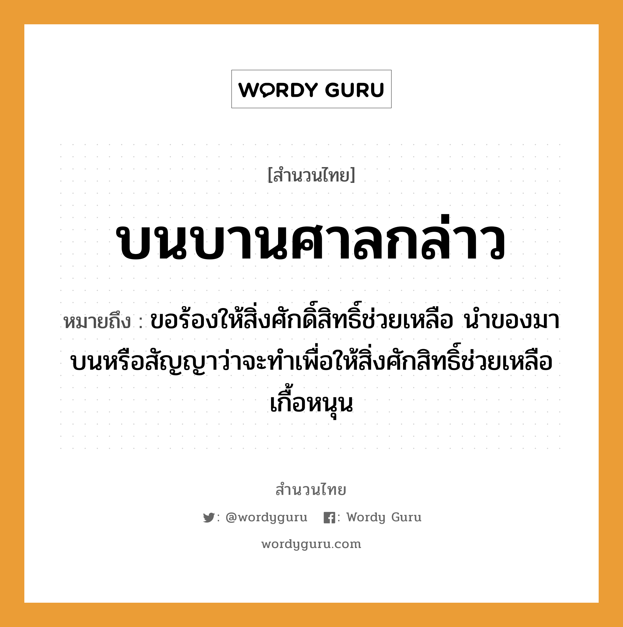 บนบานศาลกล่าว ความหมายคือ?, คำพังเพย บนบานศาลกล่าว หมายถึง ขอร้องให้สิ่งศักดิ์สิทธิ์ช่วยเหลือ นำของมาบนหรือสัญญาว่าจะทำเพื่อให้สิ่งศักสิทธิ์ช่วยเหลือเกื้อหนุน