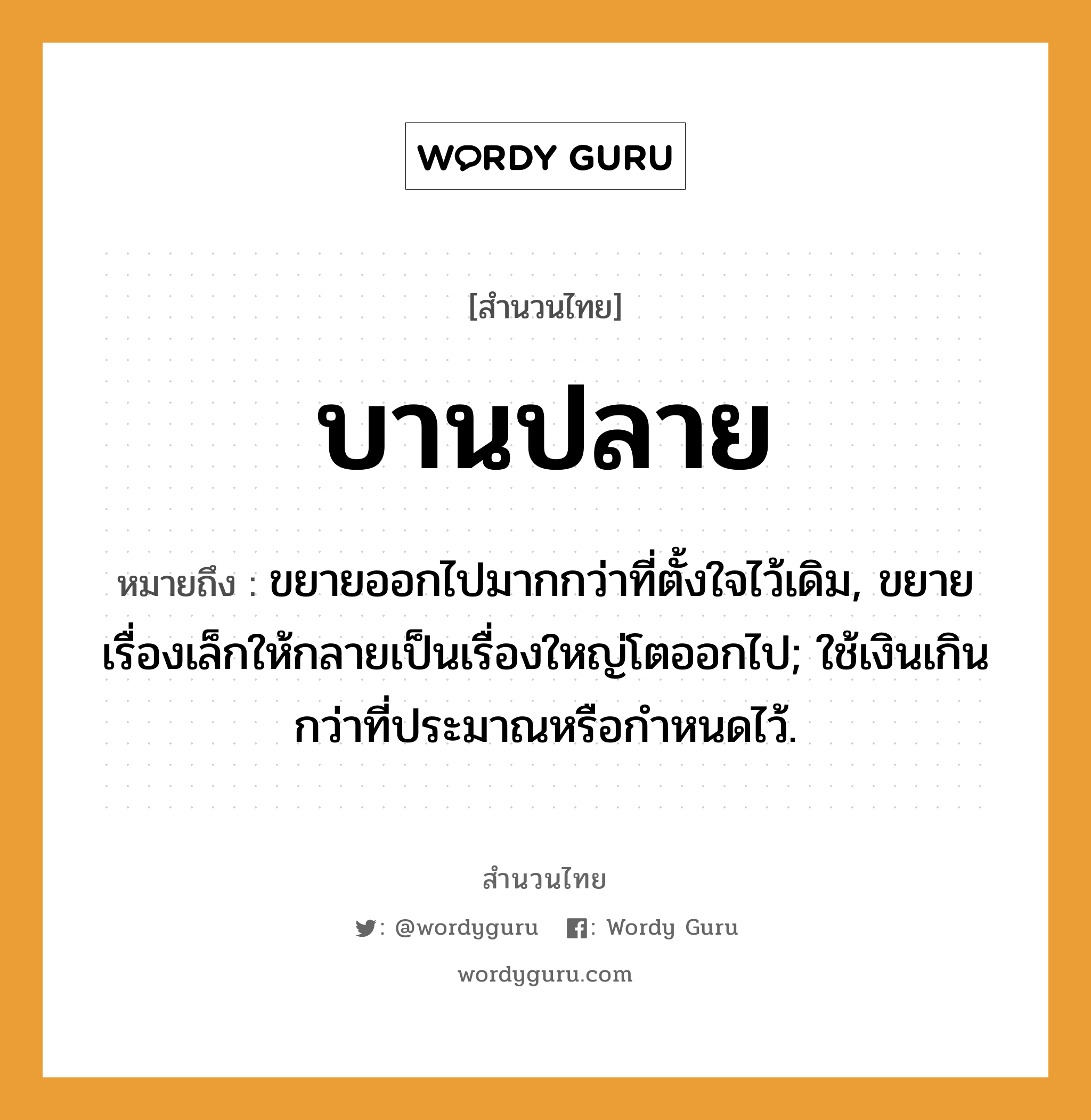 สำนวนไทย: บานปลาย หมายถึง?, หมายถึง ขยายออกไปมากกว่าที่ตั้งใจไว้เดิม, ขยายเรื่องเล็กให้กลายเป็นเรื่องใหญ่โตออกไป; ใช้เงินเกินกว่าที่ประมาณหรือกําหนดไว้.