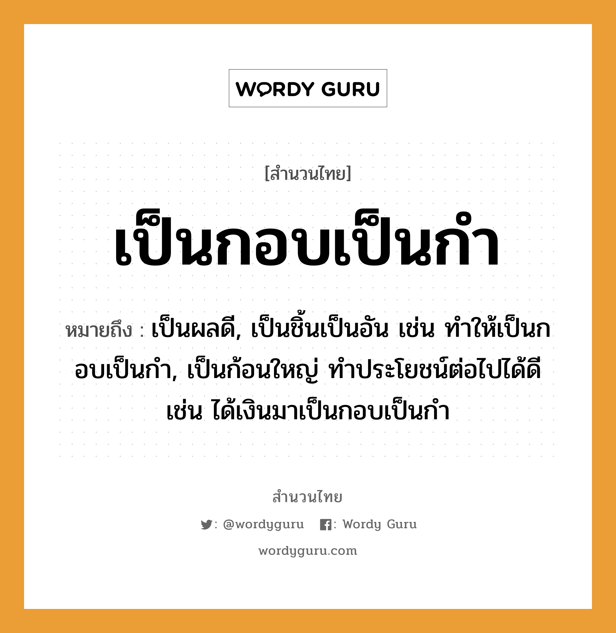 สำนวนไทย: เป็นกอบเป็นกำ หมายถึง?, หมายถึง เป็นผลดี, เป็นชิ้นเป็นอัน เช่น ทำให้เป็นกอบเป็นกำ, เป็นก้อนใหญ่ ทําประโยชน์ต่อไปได้ดี เช่น ได้เงินมาเป็นกอบเป็นกำ