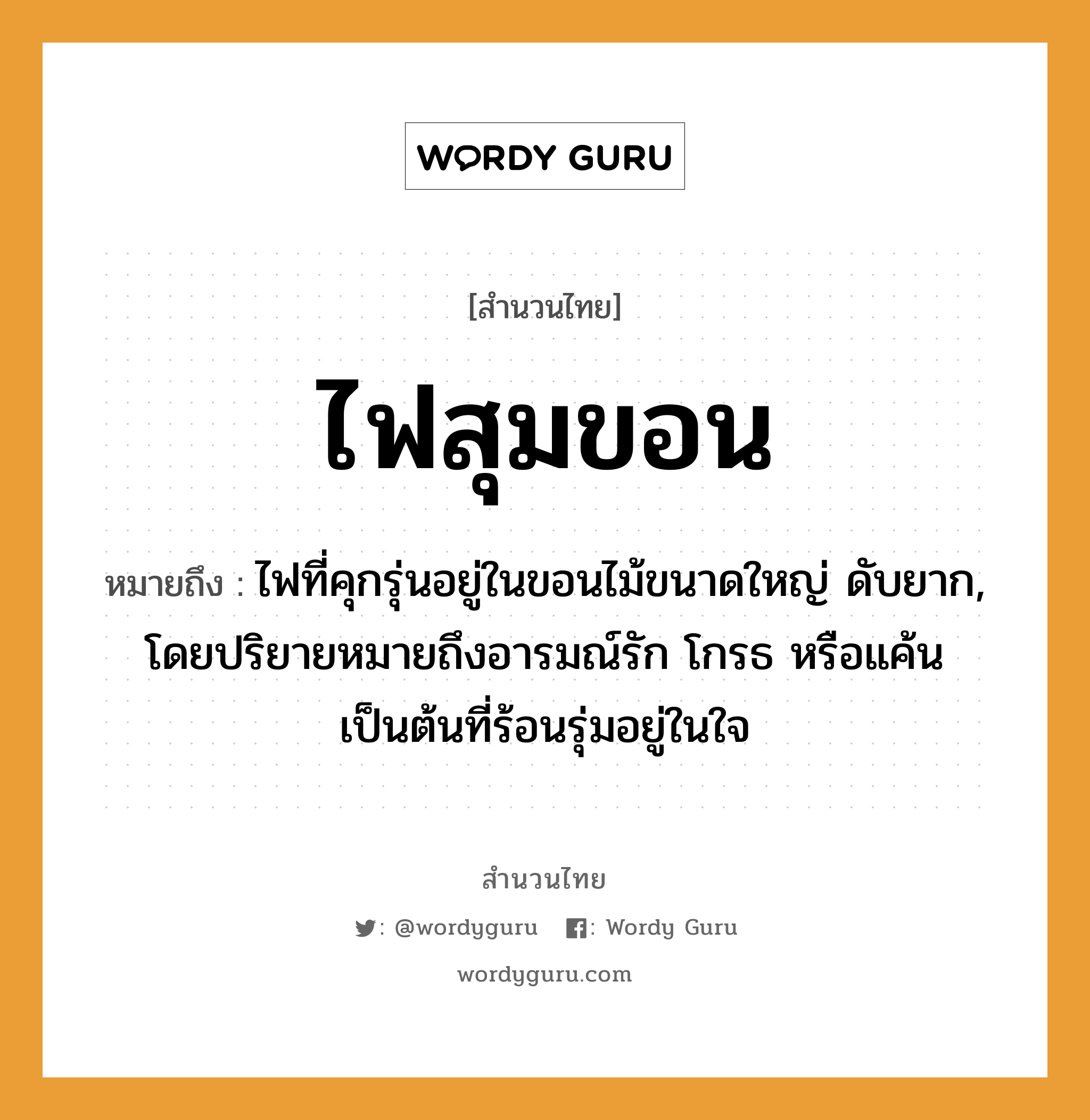 สำนวนไทย: ไฟสุมขอน หมายถึง?, หมายถึง ไฟที่คุกรุ่นอยู่ในขอนไม้ขนาดใหญ่ ดับยาก, โดยปริยายหมายถึงอารมณ์รัก โกรธ หรือแค้นเป็นต้นที่ร้อนรุ่มอยู่ในใจ อวัยวะ ใจ คำกริยา รัก ธรรมชาติ ไฟ