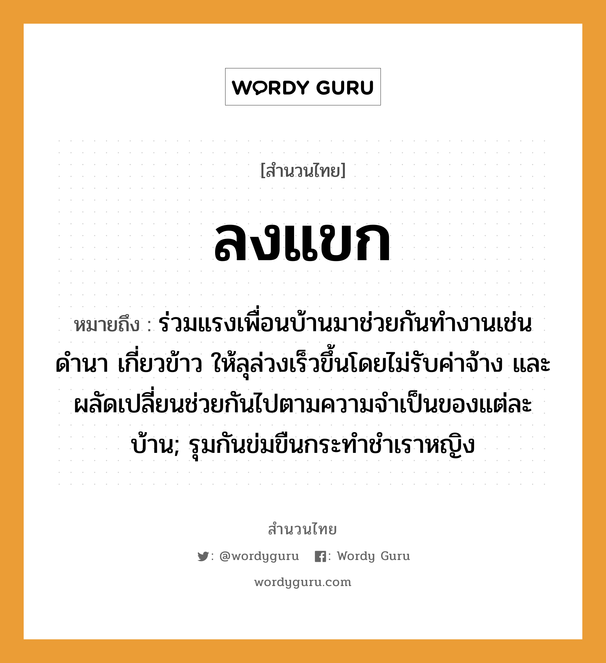 สำนวนไทย: ลงแขก หมายถึง?, สํานวนไทย ลงแขก หมายถึง ร่วมแรงเพื่อนบ้านมาช่วยกันทำงานเช่นดำนา เกี่ยวข้าว ให้ลุล่วงเร็วขึ้นโดยไม่รับค่าจ้าง และผลัดเปลี่ยนช่วยกันไปตามความจำเป็นของแต่ละบ้าน; รุมกันข่มขืนกระทําชําเราหญิง คำนาม หญิง