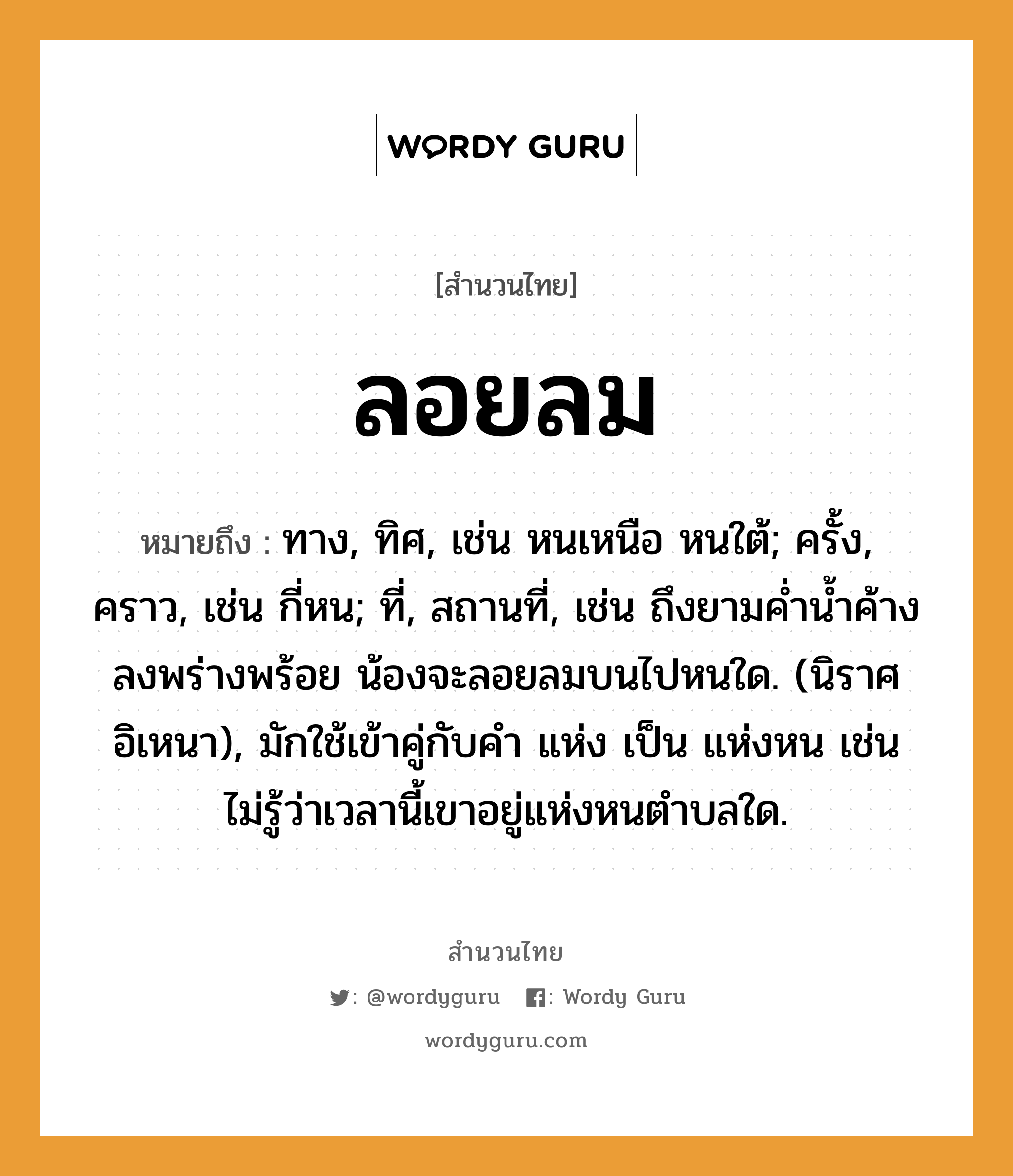 สำนวนไทย: ลอยลม หมายถึง?, หมายถึง ทาง, ทิศ, เช่น หนเหนือ หนใต้; ครั้ง, คราว, เช่น กี่หน; ที่, สถานที่, เช่น ถึงยามค่ำน้ำค้างลงพร่างพร้อย น้องจะลอยลมบนไปหนใด. (นิราศอิเหนา), มักใช้เข้าคู่กับคำ แห่ง เป็น แห่งหน เช่น ไม่รู้ว่าเวลานี้เขาอยู่แห่งหนตำบลใด. ครอบครัว น้อง