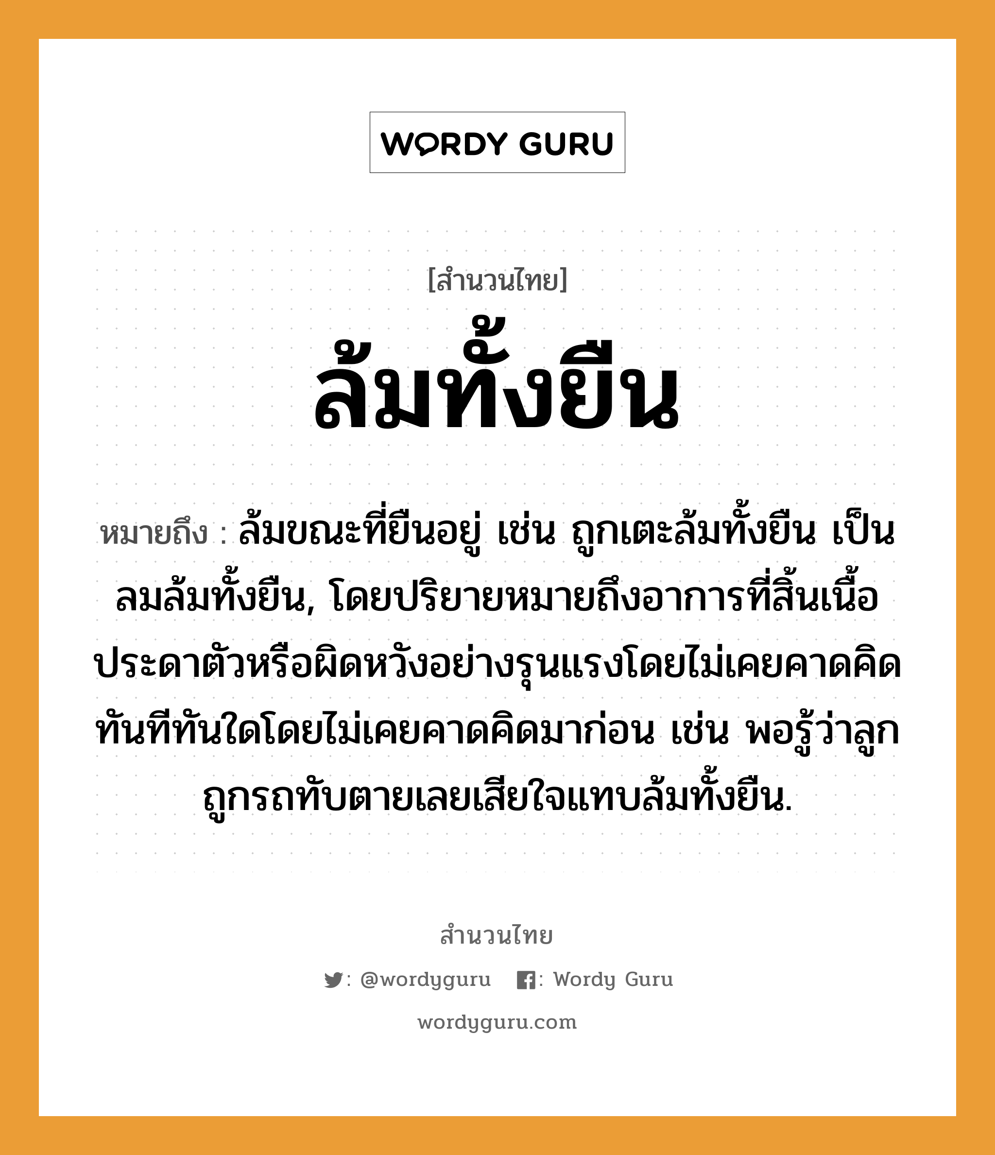 สำนวนไทย: ล้มทั้งยืน หมายถึง?, สํานวนไทย ล้มทั้งยืน หมายถึง ล้มขณะที่ยืนอยู่ เช่น ถูกเตะล้มทั้งยืน เป็นลมล้มทั้งยืน, โดยปริยายหมายถึงอาการที่สิ้นเนื้อประดาตัวหรือผิดหวังอย่างรุนแรงโดยไม่เคยคาดคิด ทันทีทันใดโดยไม่เคยคาดคิดมาก่อน เช่น พอรู้ว่าลูกถูกรถทับตายเลยเสียใจแทบล้มทั้งยืน. ยานพาหนะ รถ คำกริยา ตาย ครอบครัว ลูก