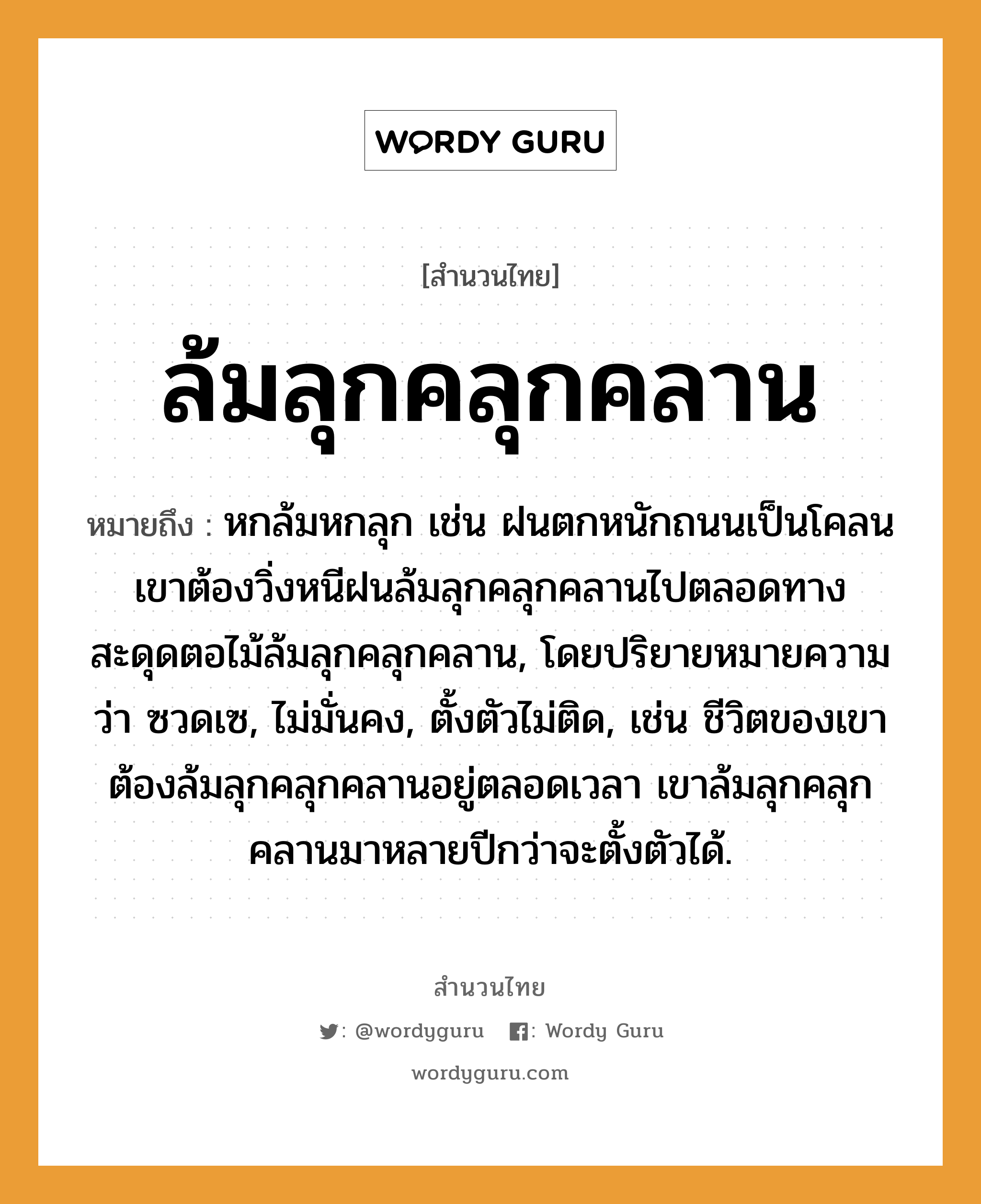 สำนวนไทย: ล้มลุกคลุกคลาน หมายถึง?, สํานวนไทย ล้มลุกคลุกคลาน หมายถึง หกล้มหกลุก เช่น ฝนตกหนักถนนเป็นโคลน เขาต้องวิ่งหนีฝนล้มลุกคลุกคลานไปตลอดทาง สะดุดตอไม้ล้มลุกคลุกคลาน, โดยปริยายหมายความว่า ซวดเซ, ไม่มั่นคง, ตั้งตัวไม่ติด, เช่น ชีวิตของเขาต้องล้มลุกคลุกคลานอยู่ตลอดเวลา เขาล้มลุกคลุกคลานมาหลายปีกว่าจะตั้งตัวได้. ธรรมชาติ ฝน