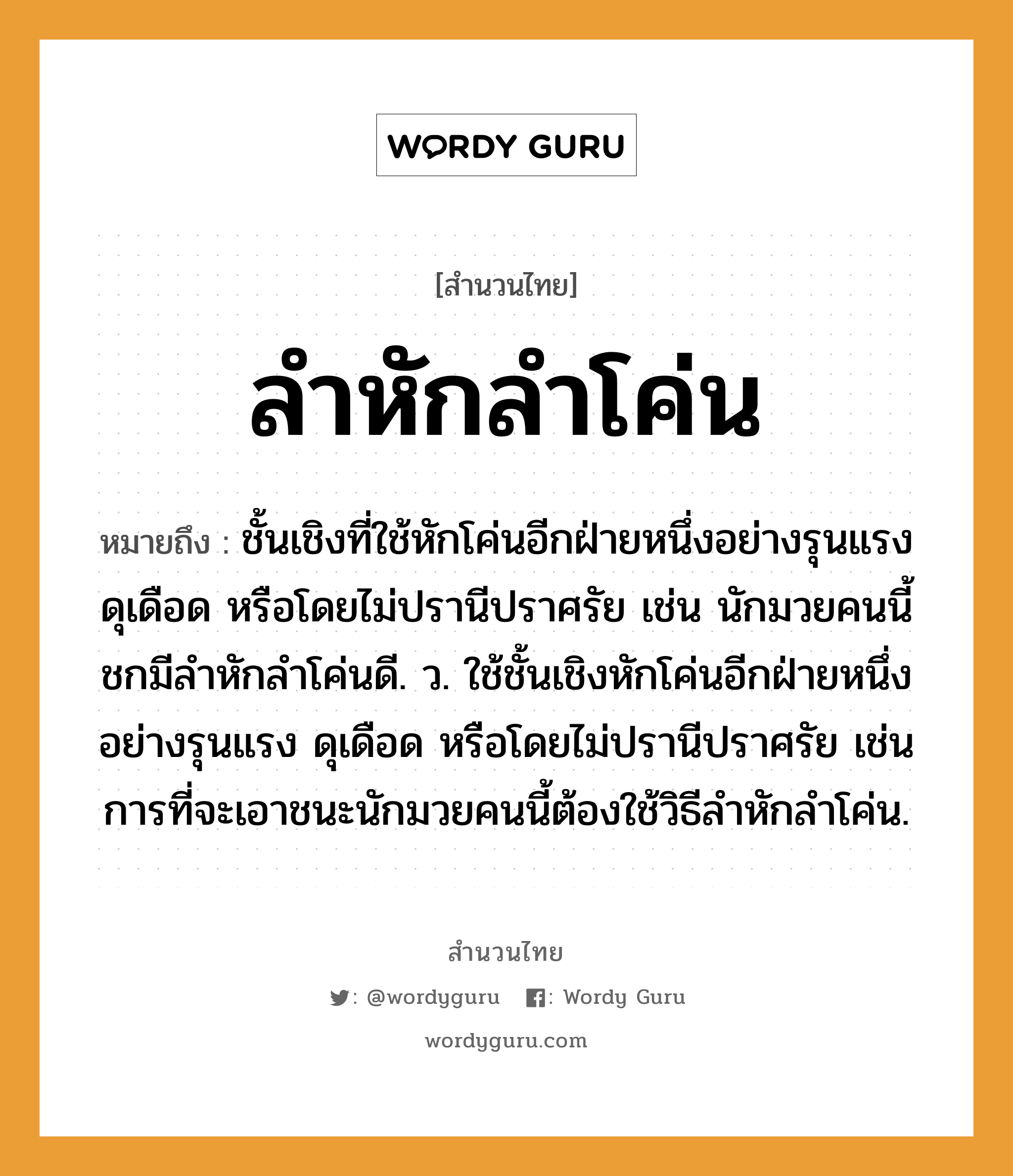 สำนวนไทย: ลำหักลำโค่น หมายถึง?, หมายถึง ชั้นเชิงที่ใช้หักโค่นอีกฝ่ายหนึ่งอย่างรุนแรง ดุเดือด หรือโดยไม่ปรานีปราศรัย เช่น นักมวยคนนี้ชกมีลำหักลำโค่นดี. ว. ใช้ชั้นเชิงหักโค่นอีกฝ่ายหนึ่งอย่างรุนแรง ดุเดือด หรือโดยไม่ปรานีปราศรัย เช่น การที่จะเอาชนะนักมวยคนนี้ต้องใช้วิธีลำหักลำโค่น. คำนาม คน