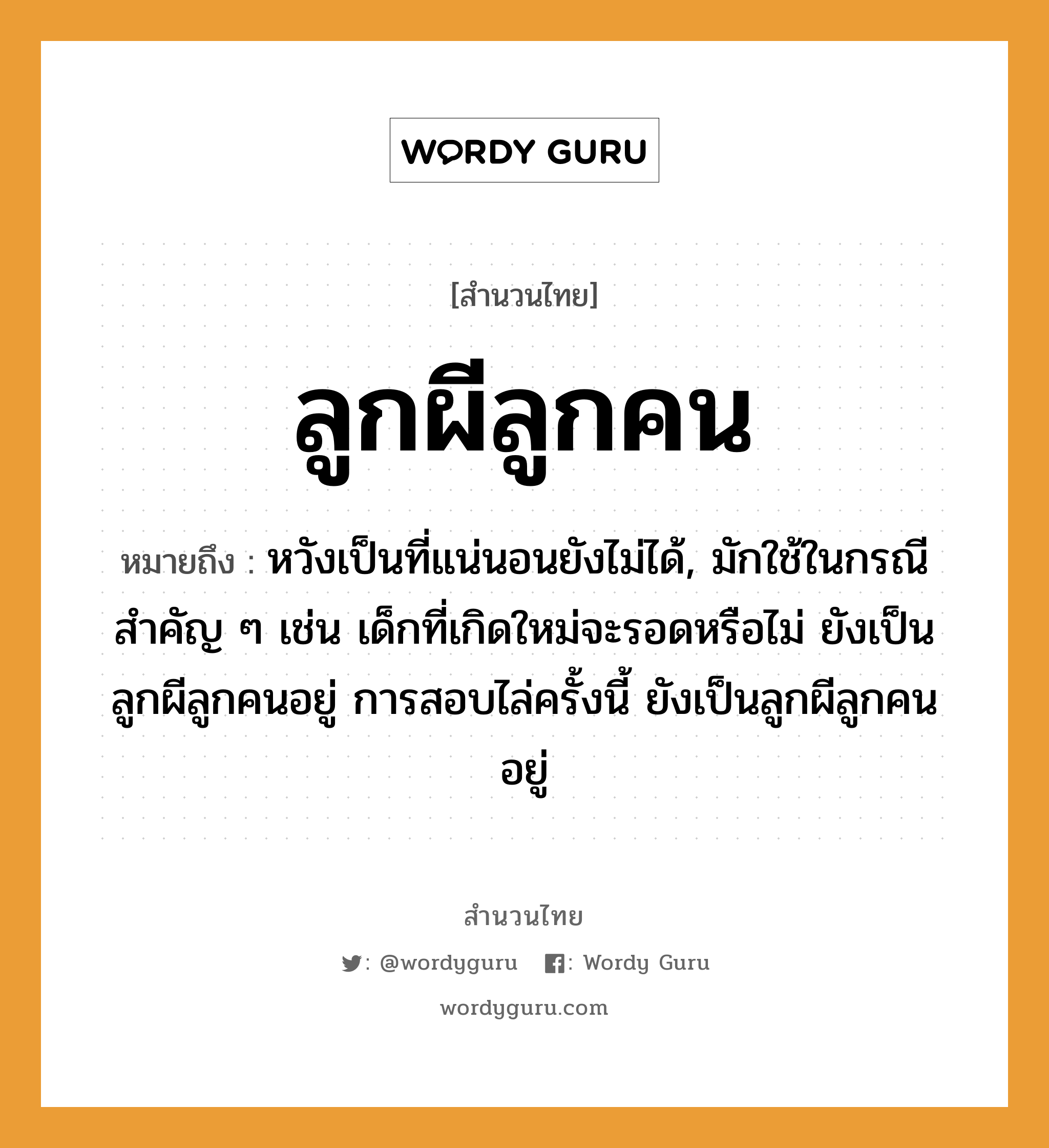 ลูกผีลูกคน ความหมายคืออะไร ใช้ยังไง, สํานวนสุภาษิต ลูกผีลูกคน หมายถึง หวังเป็นที่แน่นอนยังไม่ได้, มักใช้ในกรณีสำคัญ ๆ เช่น เด็กที่เกิดใหม่จะรอดหรือไม่ ยังเป็นลูกผีลูกคนอยู่ การสอบไล่ครั้งนี้ ยังเป็นลูกผีลูกคนอยู่