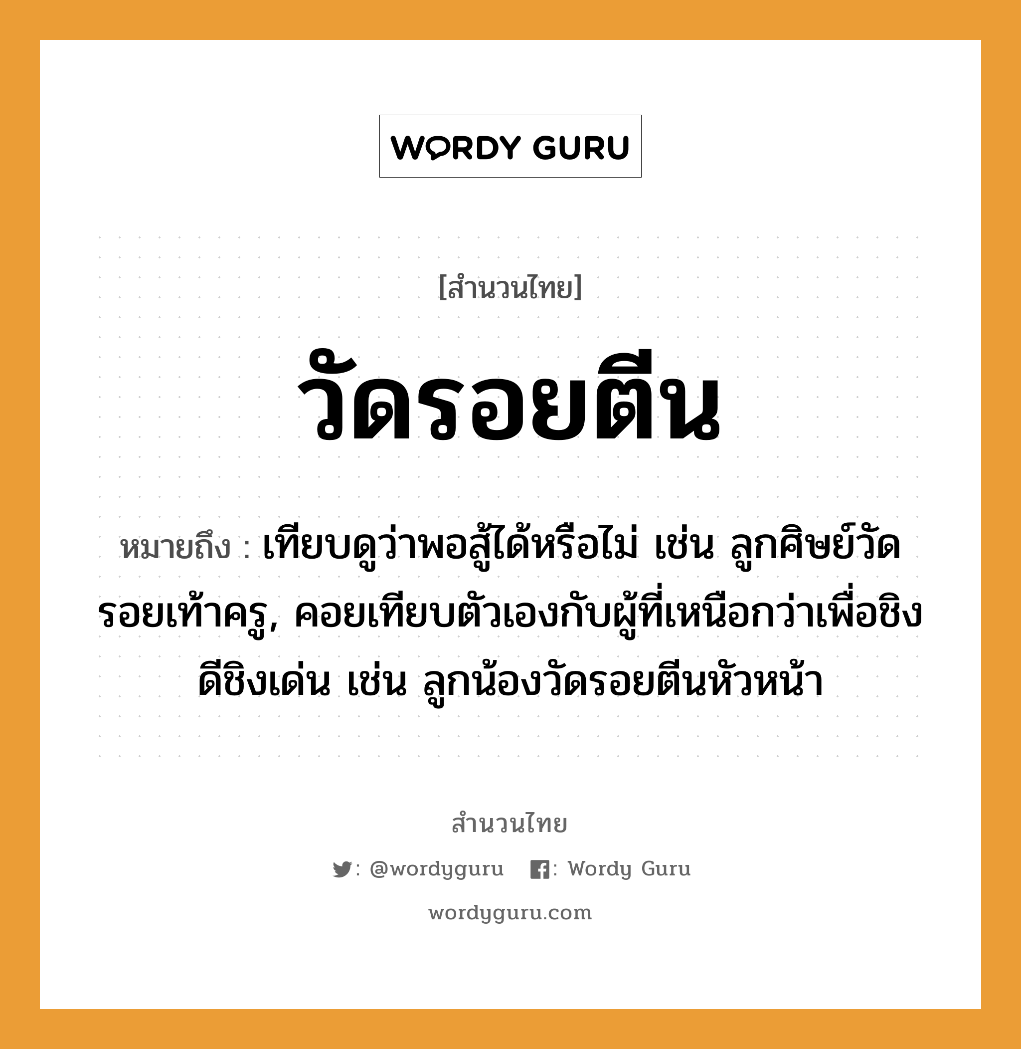 สำนวนไทย: วัดรอยตีน หมายถึง?, หมายถึง เทียบดูว่าพอสู้ได้หรือไม่ เช่น ลูกศิษย์วัดรอยเท้าครู, คอยเทียบตัวเองกับผู้ที่เหนือกว่าเพื่อชิงดีชิงเด่น เช่น ลูกน้องวัดรอยตีนหัวหน้า อาชีพ ครู คำกริยา สู้ คำนาม ครู