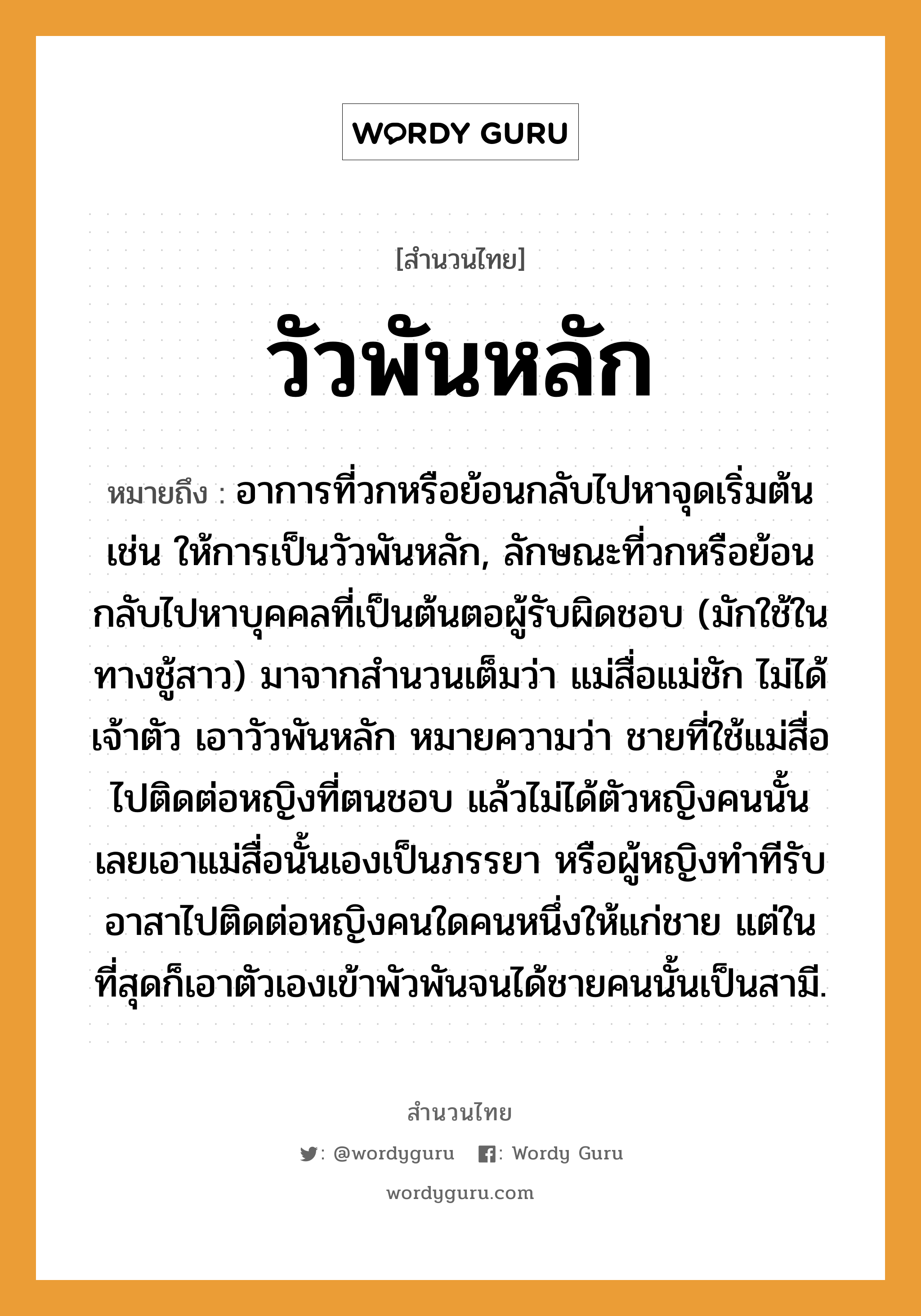 สำนวนไทย: วัวพันหลัก หมายถึง?, สํานวนไทย วัวพันหลัก หมายถึง อาการที่วกหรือย้อนกลับไปหาจุดเริ่มต้น เช่น ให้การเป็นวัวพันหลัก, ลักษณะที่วกหรือย้อนกลับไปหาบุคคลที่เป็นต้นตอผู้รับผิดชอบ (มักใช้ในทางชู้สาว) มาจากสำนวนเต็มว่า แม่สื่อแม่ชัก ไม่ได้เจ้าตัว เอาวัวพันหลัก หมายความว่า ชายที่ใช้แม่สื่อไปติดต่อหญิงที่ตนชอบ แล้วไม่ได้ตัวหญิงคนนั้น เลยเอาแม่สื่อนั้นเองเป็นภรรยา หรือผู้หญิงทำทีรับอาสาไปติดต่อหญิงคนใดคนหนึ่งให้แก่ชาย แต่ในที่สุดก็เอาตัวเองเข้าพัวพันจนได้ชายคนนั้นเป็นสามี. คำนาม ชาย, หญิง, คน สัตว์ วัว, หมา