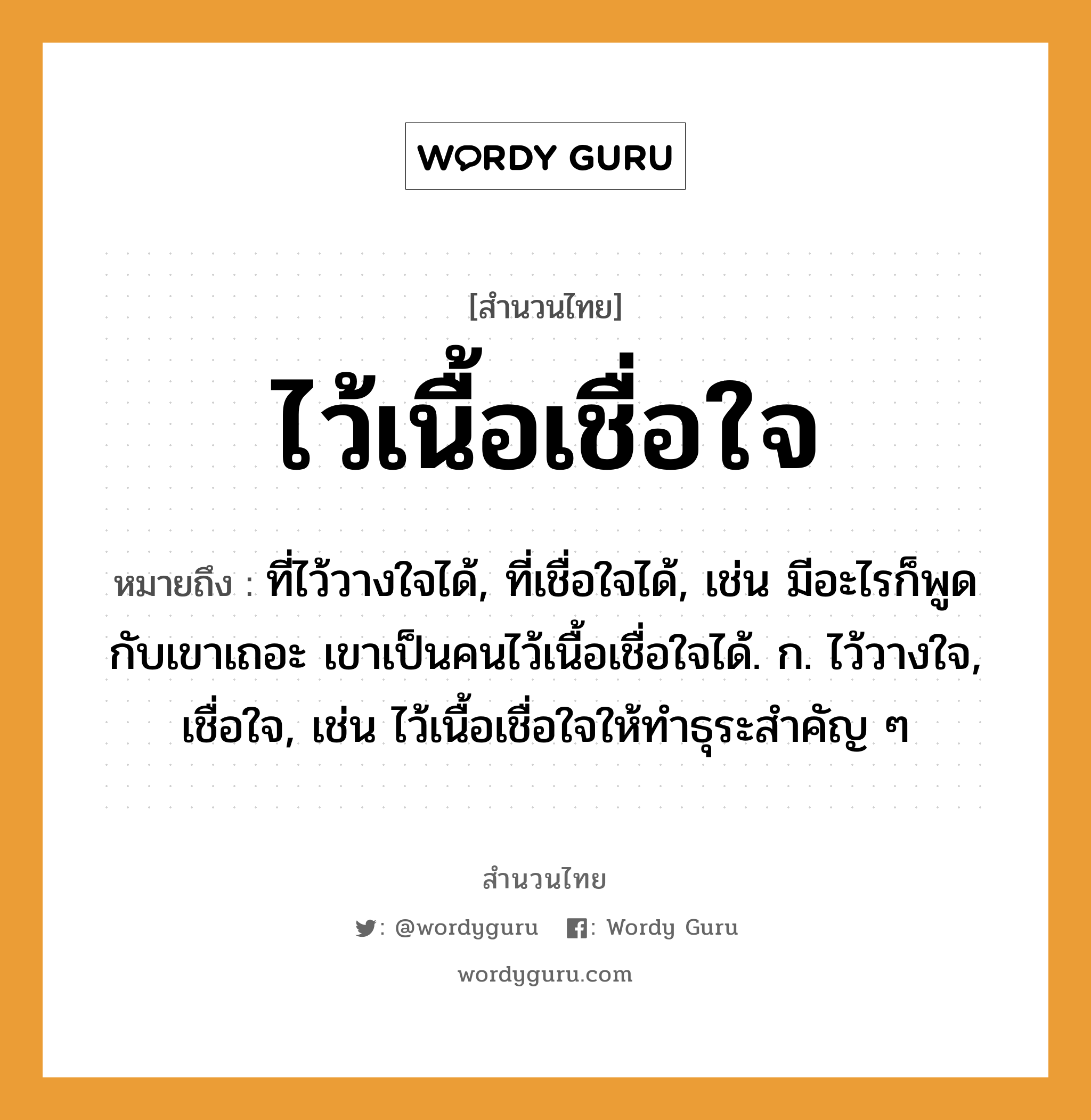 สำนวนไทย: ไว้เนื้อเชื่อใจ หมายถึง?, สํานวนไทย ไว้เนื้อเชื่อใจ หมายถึง ที่ไว้วางใจได้, ที่เชื่อใจได้, เช่น มีอะไรก็พูดกับเขาเถอะ เขาเป็นคนไว้เนื้อเชื่อใจได้. ก. ไว้วางใจ, เชื่อใจ, เช่น ไว้เนื้อเชื่อใจให้ทำธุระสำคัญ ๆ คำนาม คน