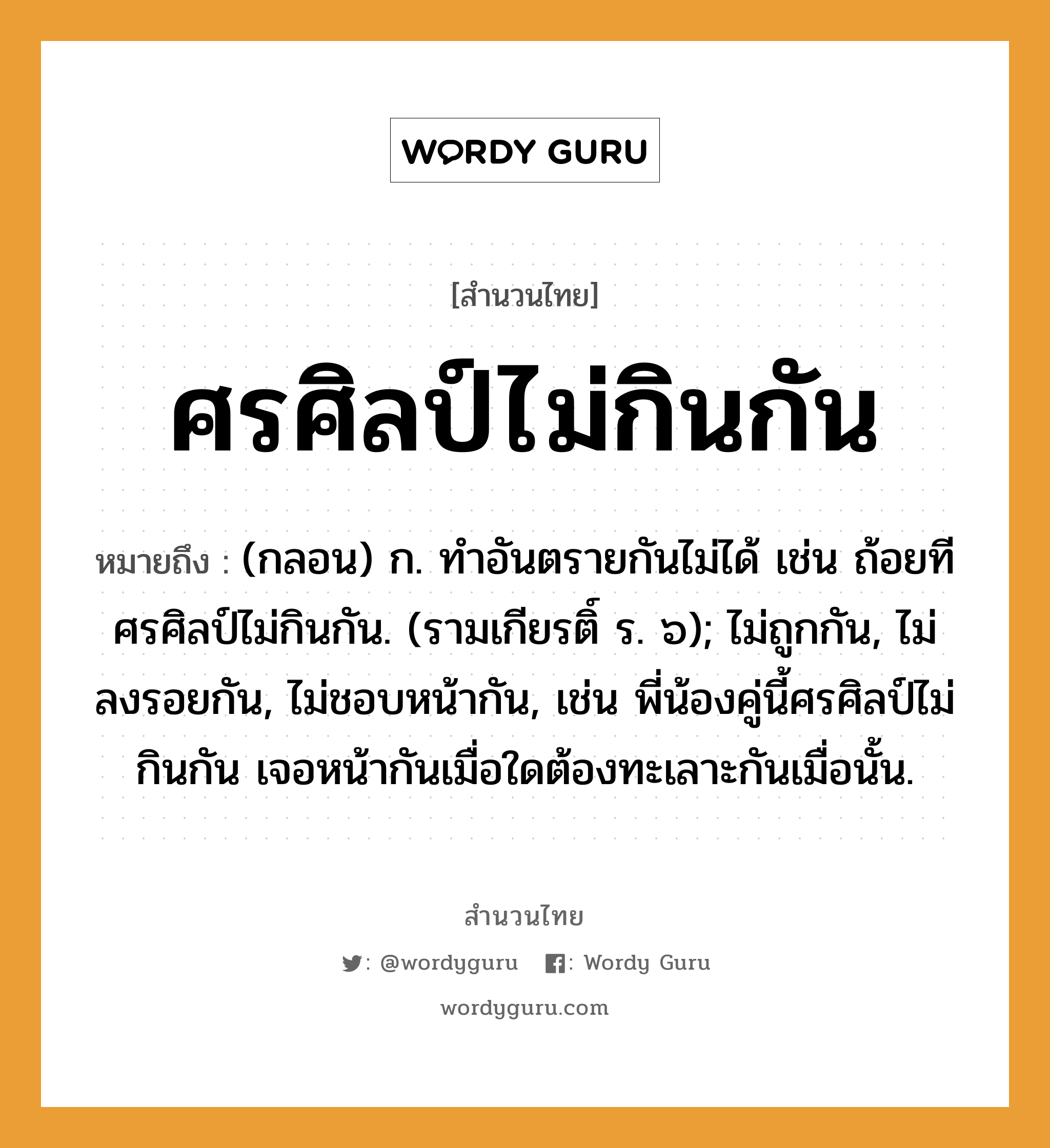 ศรศิลป์ไม่กินกัน ความหมายคืออะไร ใช้ยังไง, สํานวนสุภาษิต ศรศิลป์ไม่กินกัน หมายถึง (กลอน) ก. ทําอันตรายกันไม่ได้ เช่น ถ้อยทีศรศิลป์ไม่กินกัน. (รามเกียรติ์ ร. ๖); ไม่ถูกกัน, ไม่ลงรอยกัน, ไม่ชอบหน้ากัน, เช่น พี่น้องคู่นี้ศรศิลป์ไม่กินกัน เจอหน้ากันเมื่อใดต้องทะเลาะกันเมื่อนั้น. อวัยวะ หน้า