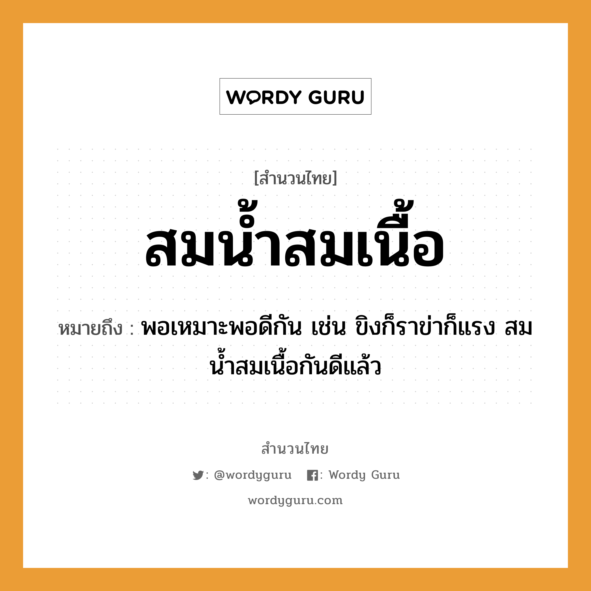 สำนวนไทย: สมน้ำสมเนื้อ หมายถึง?, หมายถึง พอเหมาะพอดีกัน เช่น ขิงก็ราข่าก็แรง สมน้ำสมเนื้อกันดีแล้ว