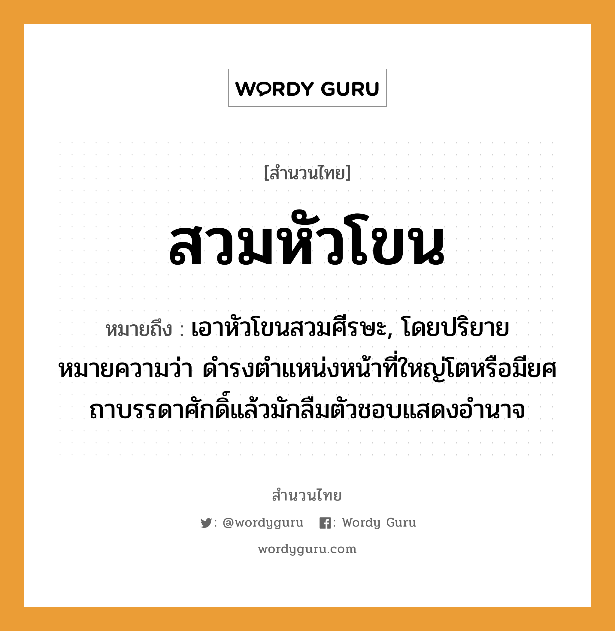 สำนวนไทย: สวมหัวโขน หมายถึง?, หมายถึง เอาหัวโขนสวมศีรษะ, โดยปริยายหมายความว่า ดำรงตำแหน่งหน้าที่ใหญ่โตหรือมียศถาบรรดาศักดิ์แล้วมักลืมตัวชอบแสดงอำนาจ