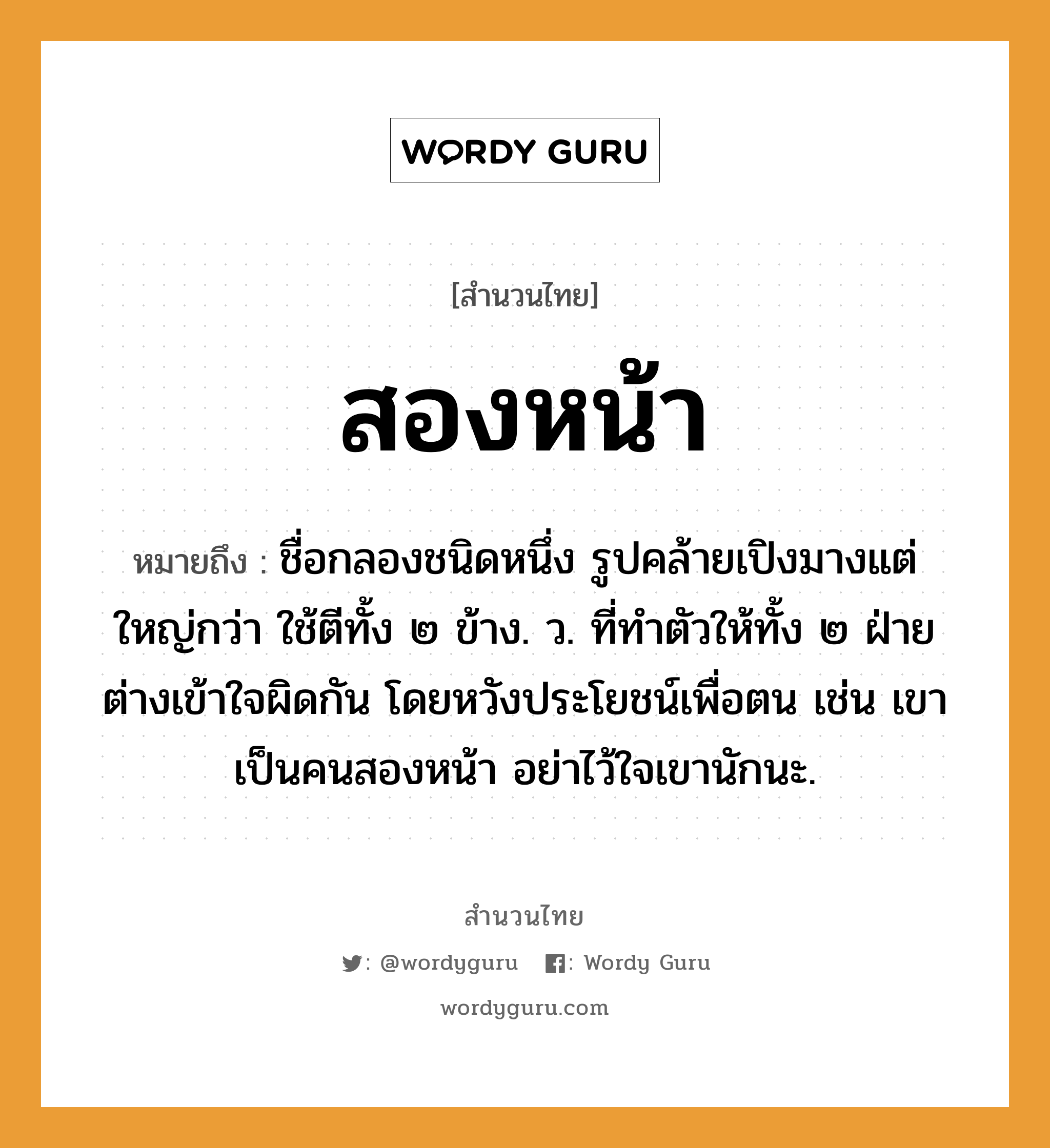 สำนวนไทย: สองหน้า หมายถึง?, หมายถึง ชื่อกลองชนิดหนึ่ง รูปคล้ายเปิงมางแต่ใหญ่กว่า ใช้ตีทั้ง ๒ ข้าง. ว. ที่ทําตัวให้ทั้ง ๒ ฝ่ายต่างเข้าใจผิดกัน โดยหวังประโยชน์เพื่อตน เช่น เขาเป็นคนสองหน้า อย่าไว้ใจเขานักนะ. อวัยวะ ตัว คำกริยา ตี คำนาม คน