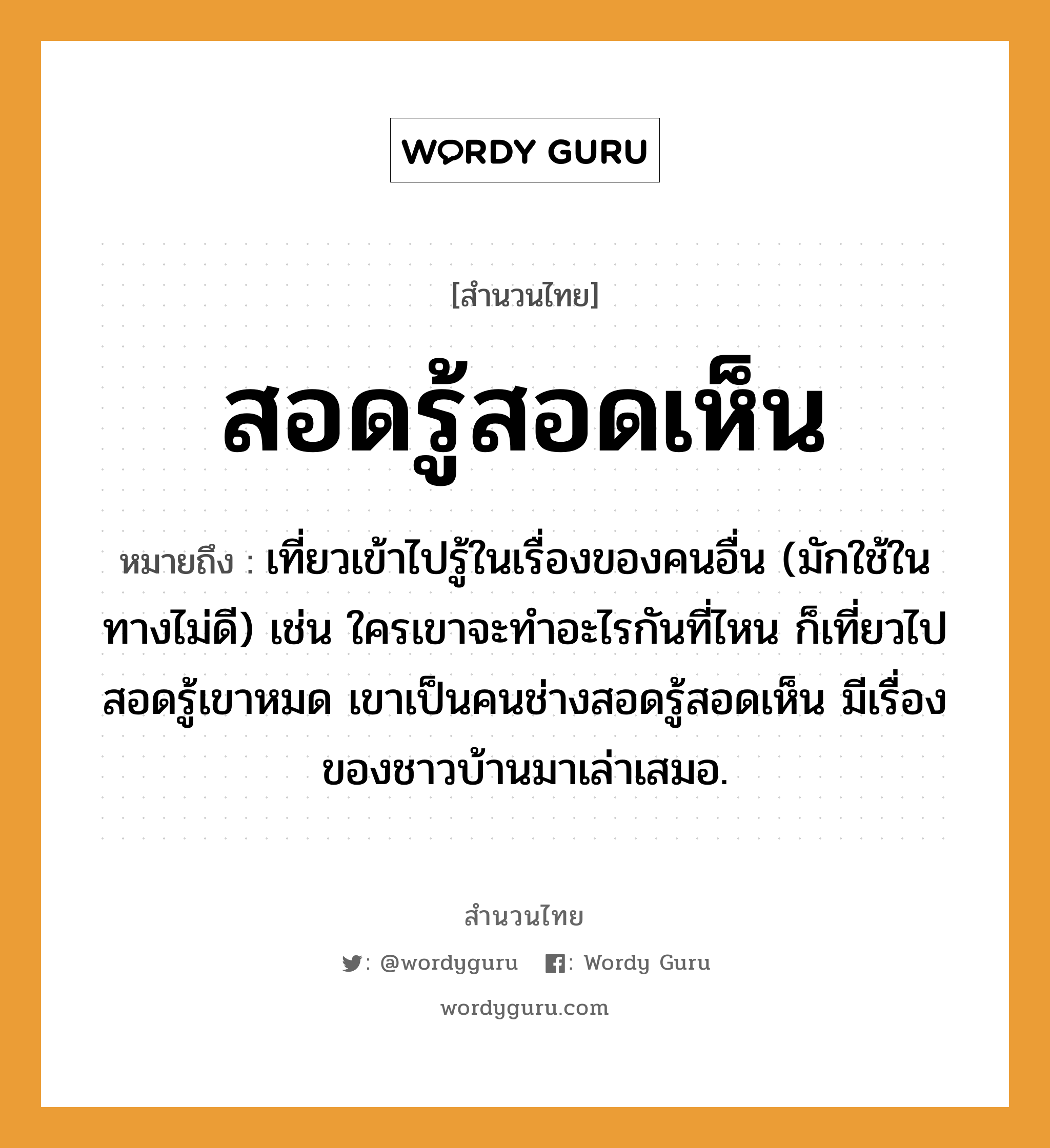 สำนวนไทย: สอดรู้สอดเห็น หมายถึง?, หมายถึง เที่ยวเข้าไปรู้ในเรื่องของคนอื่น (มักใช้ในทางไม่ดี) เช่น ใครเขาจะทำอะไรกันที่ไหน ก็เที่ยวไปสอดรู้เขาหมด เขาเป็นคนช่างสอดรู้สอดเห็น มีเรื่องของชาวบ้านมาเล่าเสมอ. คำกริยา เท, เล่า คำนาม คน