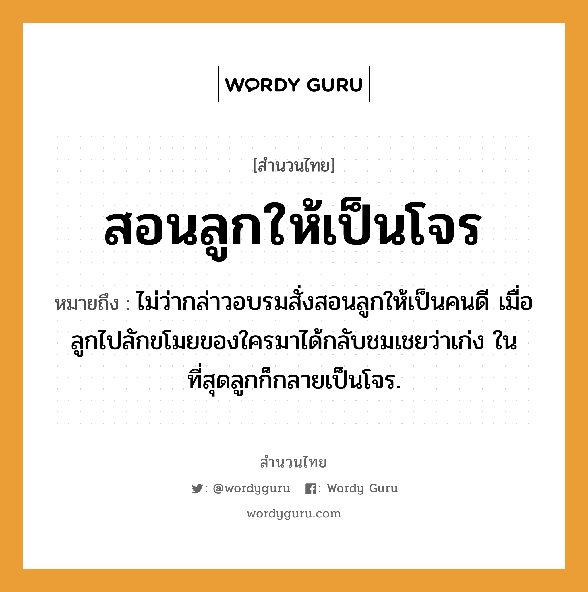 สำนวนไทย: สอนลูกให้เป็นโจร หมายถึง?, หมายถึง ไม่ว่ากล่าวอบรมสั่งสอนลูกให้เป็นคนดี เมื่อลูกไปลักขโมยของใครมาได้กลับชมเชยว่าเก่ง ในที่สุดลูกก็กลายเป็นโจร. ครอบครัว ลูก