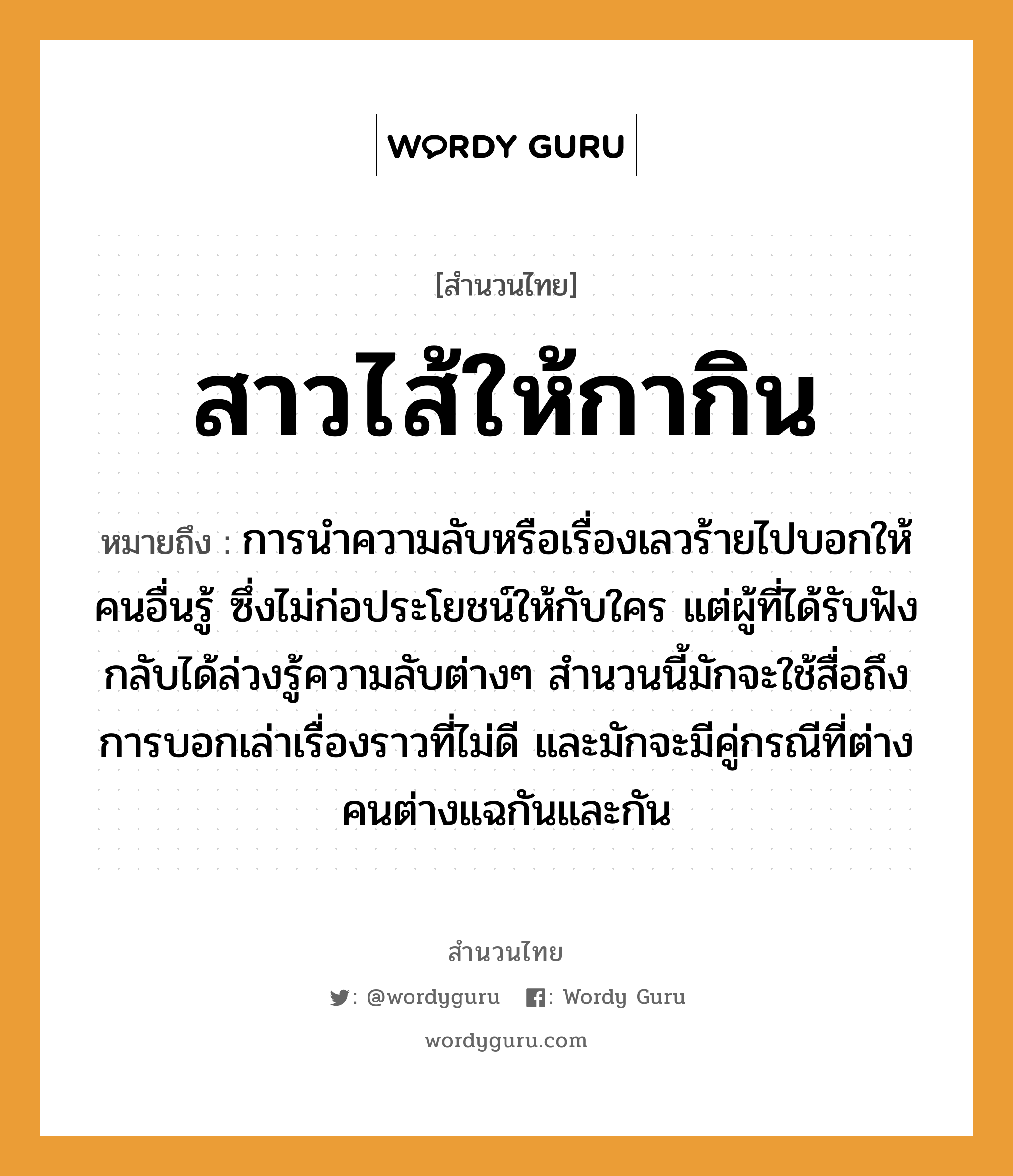 สาวไส้ให้กากิน ความหมายคือ?, คำพังเพย สาวไส้ให้กากิน หมายถึง การนำความลับหรือเรื่องเลวร้ายไปบอกให้คนอื่นรู้ ซึ่งไม่ก่อประโยชน์ให้กับใคร แต่ผู้ที่ได้รับฟังกลับได้ล่วงรู้ความลับต่างๆ สำนวนนี้มักจะใช้สื่อถึงการบอกเล่าเรื่องราวที่ไม่ดี และมักจะมีคู่กรณีที่ต่างคนต่างแฉกันและกัน คำนาม คน คำกริยา เล่า