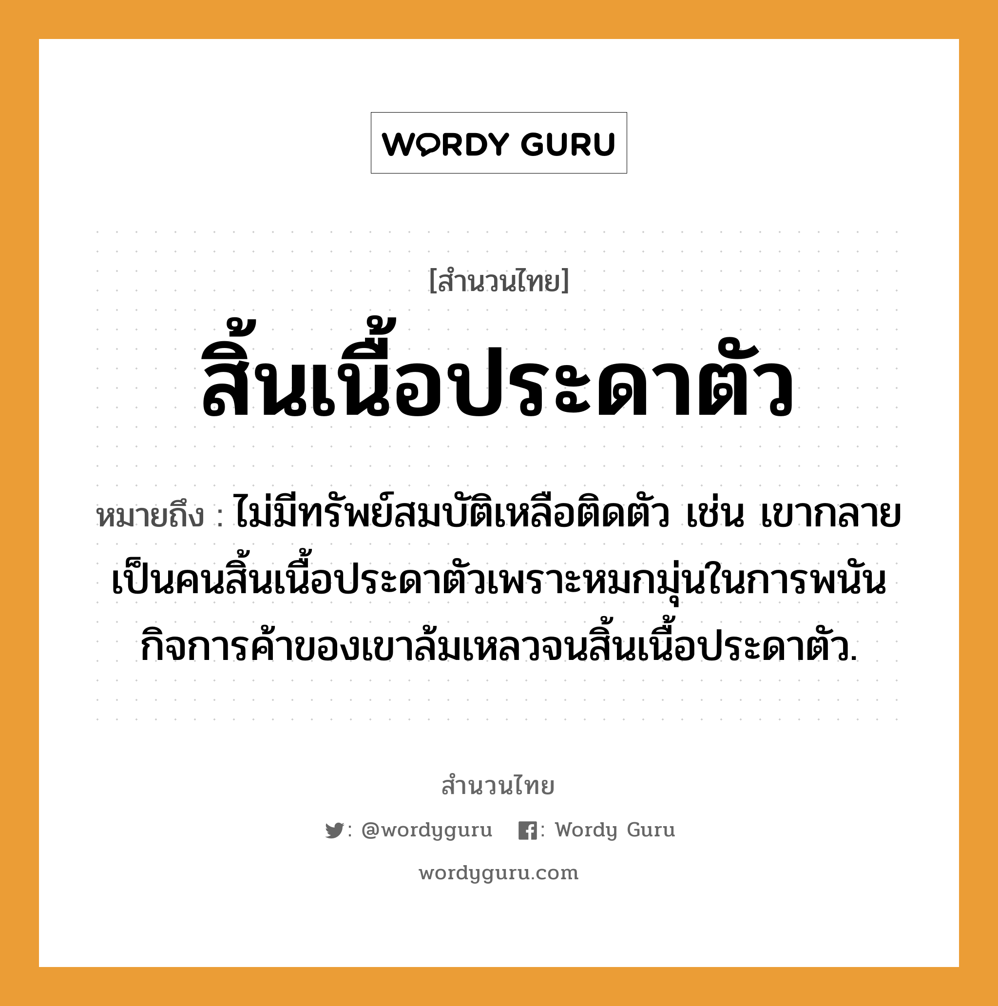 สำนวนไทย: สิ้นเนื้อประดาตัว หมายถึง?, สํานวนไทย สิ้นเนื้อประดาตัว หมายถึง ไม่มีทรัพย์สมบัติเหลือติดตัว เช่น เขากลายเป็นคนสิ้นเนื้อประดาตัวเพราะหมกมุ่นในการพนัน กิจการค้าของเขาล้มเหลวจนสิ้นเนื้อประดาตัว. คำนาม คน อวัยวะ เนื้อ, ตัว