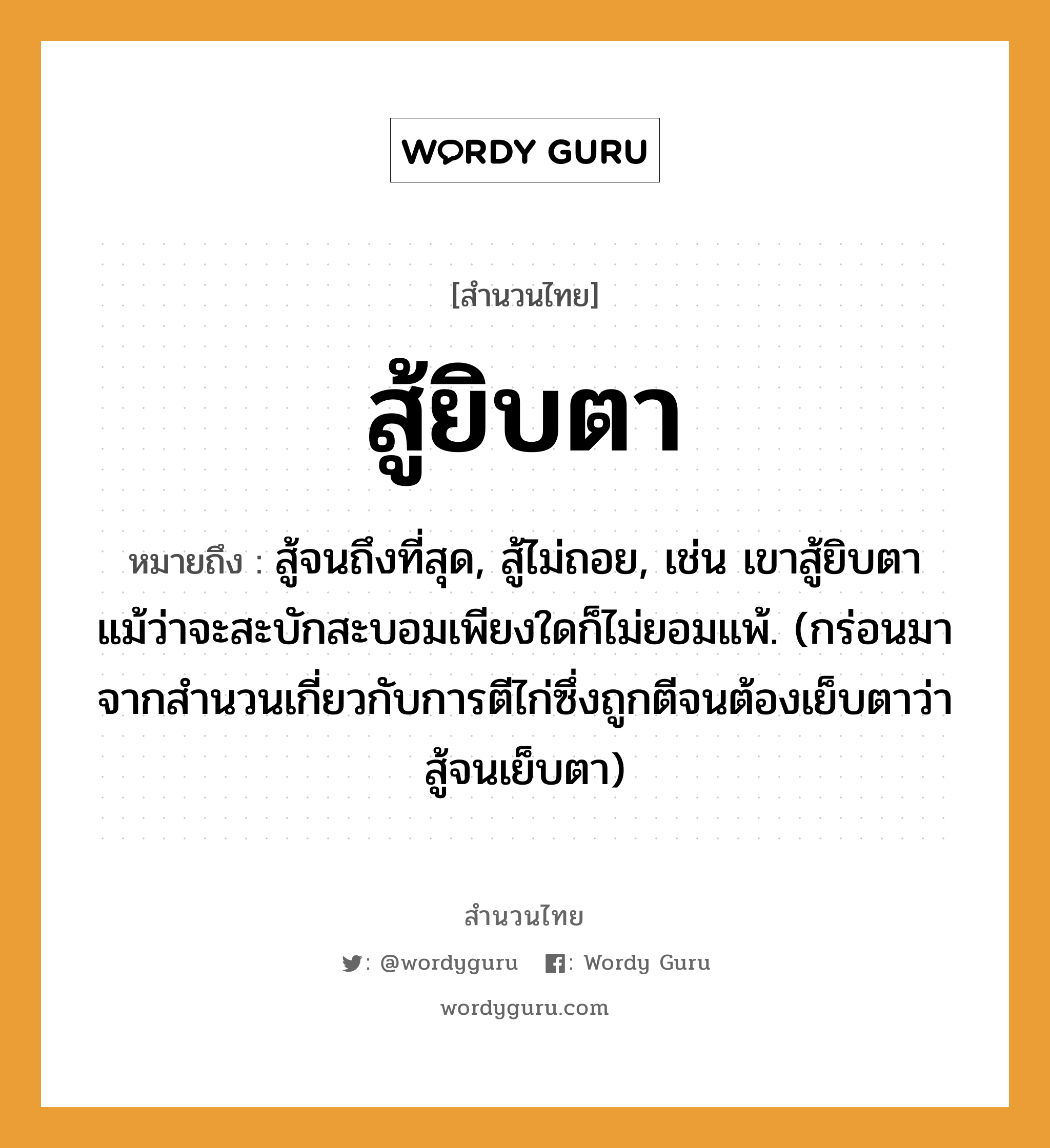 สำนวนไทย: สู้ยิบตา หมายถึง?, หมายถึง สู้จนถึงที่สุด, สู้ไม่ถอย, เช่น เขาสู้ยิบตาแม้ว่าจะสะบักสะบอมเพียงใดก็ไม่ยอมแพ้. (กร่อนมาจากสำนวนเกี่ยวกับการตีไก่ซึ่งถูกตีจนต้องเย็บตาว่า สู้จนเย็บตา) อวัยวะ ตา คำกริยา สู้, ตี