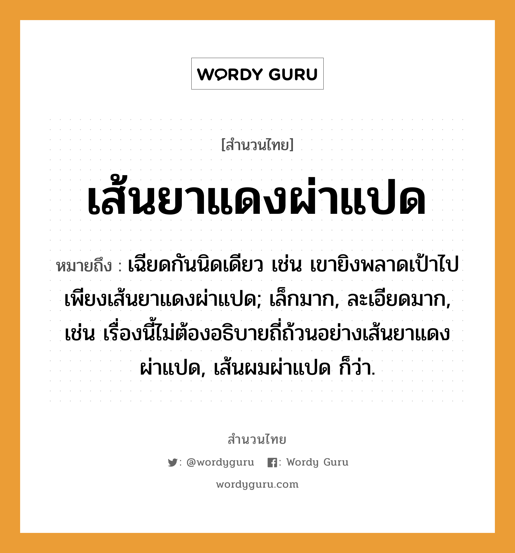 สำนวนไทย: เส้นยาแดงผ่าแปด หมายถึง?, สํานวนไทย เส้นยาแดงผ่าแปด หมายถึง เฉียดกันนิดเดียว เช่น เขายิงพลาดเป้าไปเพียงเส้นยาแดงผ่าแปด; เล็กมาก, ละเอียดมาก, เช่น เรื่องนี้ไม่ต้องอธิบายถี่ถ้วนอย่างเส้นยาแดงผ่าแปด, เส้นผมผ่าแปด ก็ว่า.