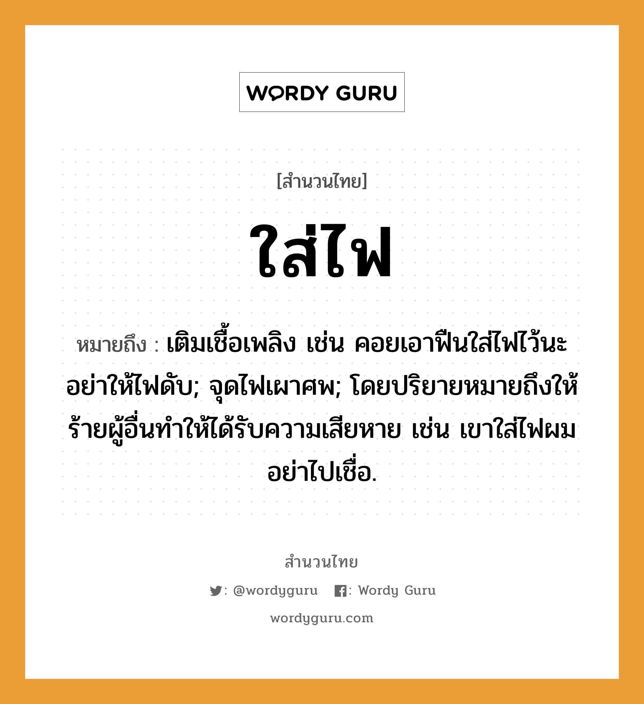 สำนวนไทย: ใส่ไฟ หมายถึง?, หมายถึง เติมเชื้อเพลิง เช่น คอยเอาฟืนใส่ไฟไว้นะ อย่าให้ไฟดับ; จุดไฟเผาศพ; โดยปริยายหมายถึงให้ร้ายผู้อื่นทำให้ได้รับความเสียหาย เช่น เขาใส่ไฟผม อย่าไปเชื่อ. ธรรมชาติ ไฟ