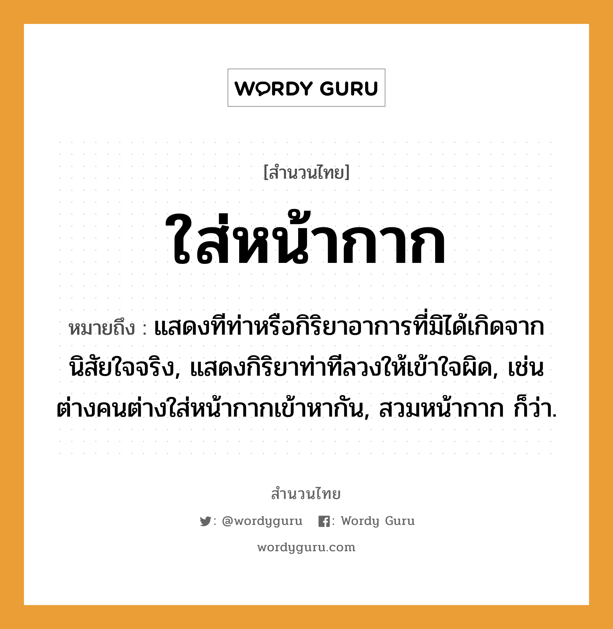 สำนวนไทย: ใส่หน้ากาก หมายถึง?, สํานวนไทย ใส่หน้ากาก หมายถึง แสดงทีท่าหรือกิริยาอาการที่มิได้เกิดจากนิสัยใจจริง, แสดงกิริยาท่าทีลวงให้เข้าใจผิด, เช่น ต่างคนต่างใส่หน้ากากเข้าหากัน, สวมหน้ากาก ก็ว่า. คำนาม คน