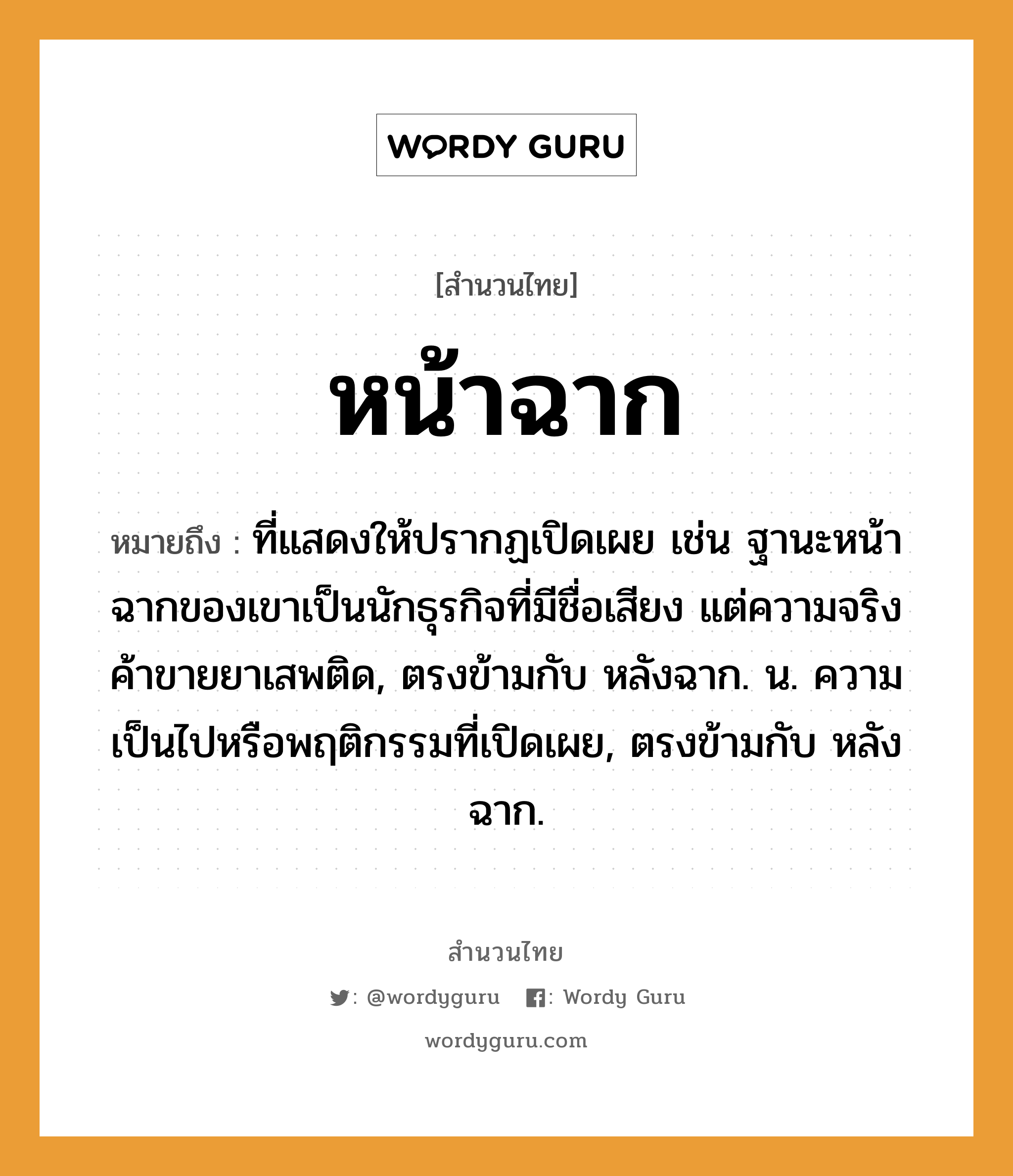 สำนวนไทย: หน้าฉาก หมายถึง?, หมายถึง ที่แสดงให้ปรากฏเปิดเผย เช่น ฐานะหน้าฉากของเขาเป็นนักธุรกิจที่มีชื่อเสียง แต่ความจริงค้าขายยาเสพติด, ตรงข้ามกับ หลังฉาก. น. ความเป็นไปหรือพฤติกรรมที่เปิดเผย, ตรงข้ามกับ หลังฉาก.