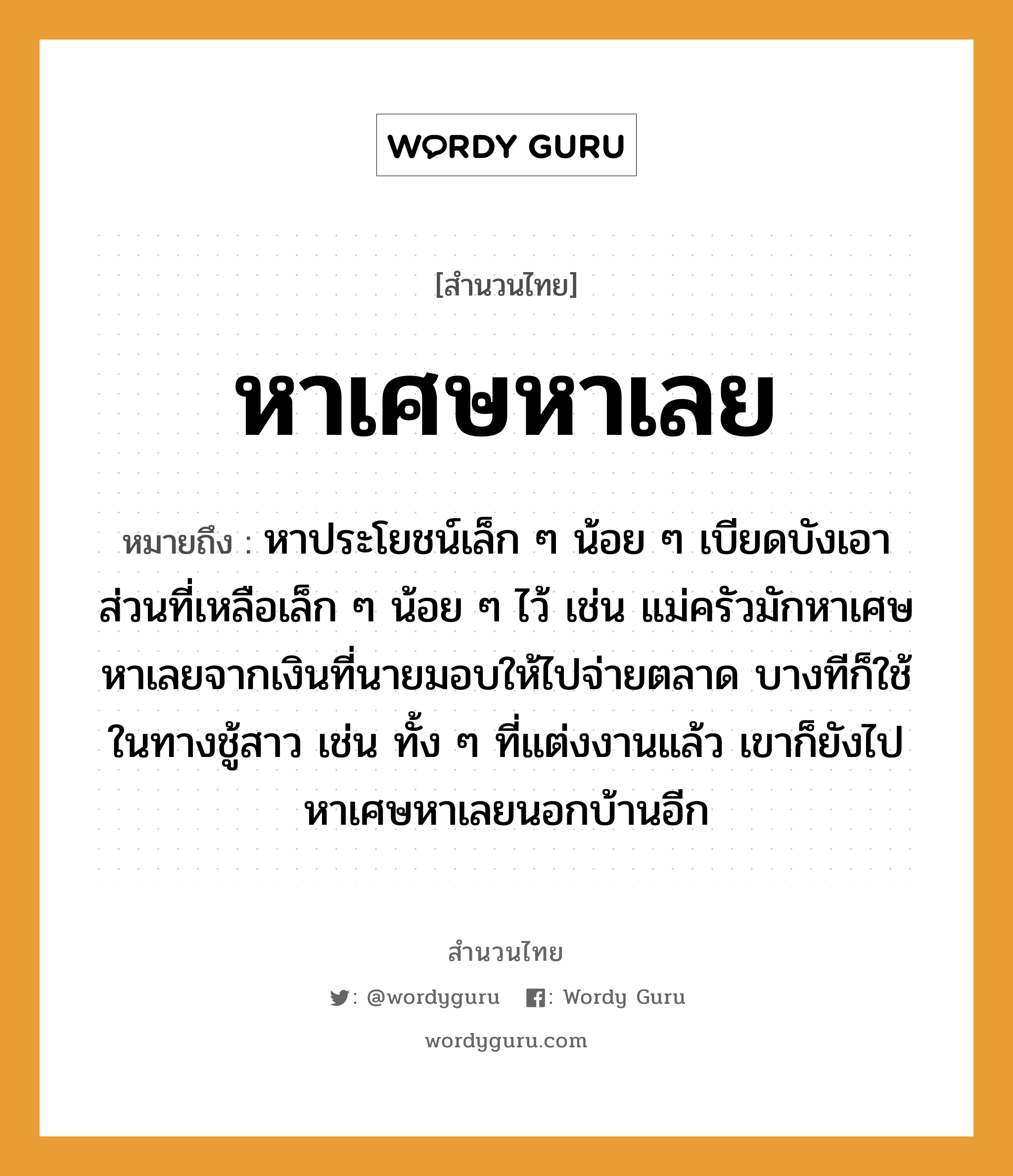 สำนวนไทย: หาเศษหาเลย หมายถึง?, หมายถึง หาประโยชน์เล็ก ๆ น้อย ๆ เบียดบังเอาส่วนที่เหลือเล็ก ๆ น้อย ๆ ไว้ เช่น แม่ครัวมักหาเศษหาเลยจากเงินที่นายมอบให้ไปจ่ายตลาด บางทีก็ใช้ในทางชู้สาว เช่น ทั้ง ๆ ที่แต่งงานแล้ว เขาก็ยังไปหาเศษหาเลยนอกบ้านอีก คำนาม นาย