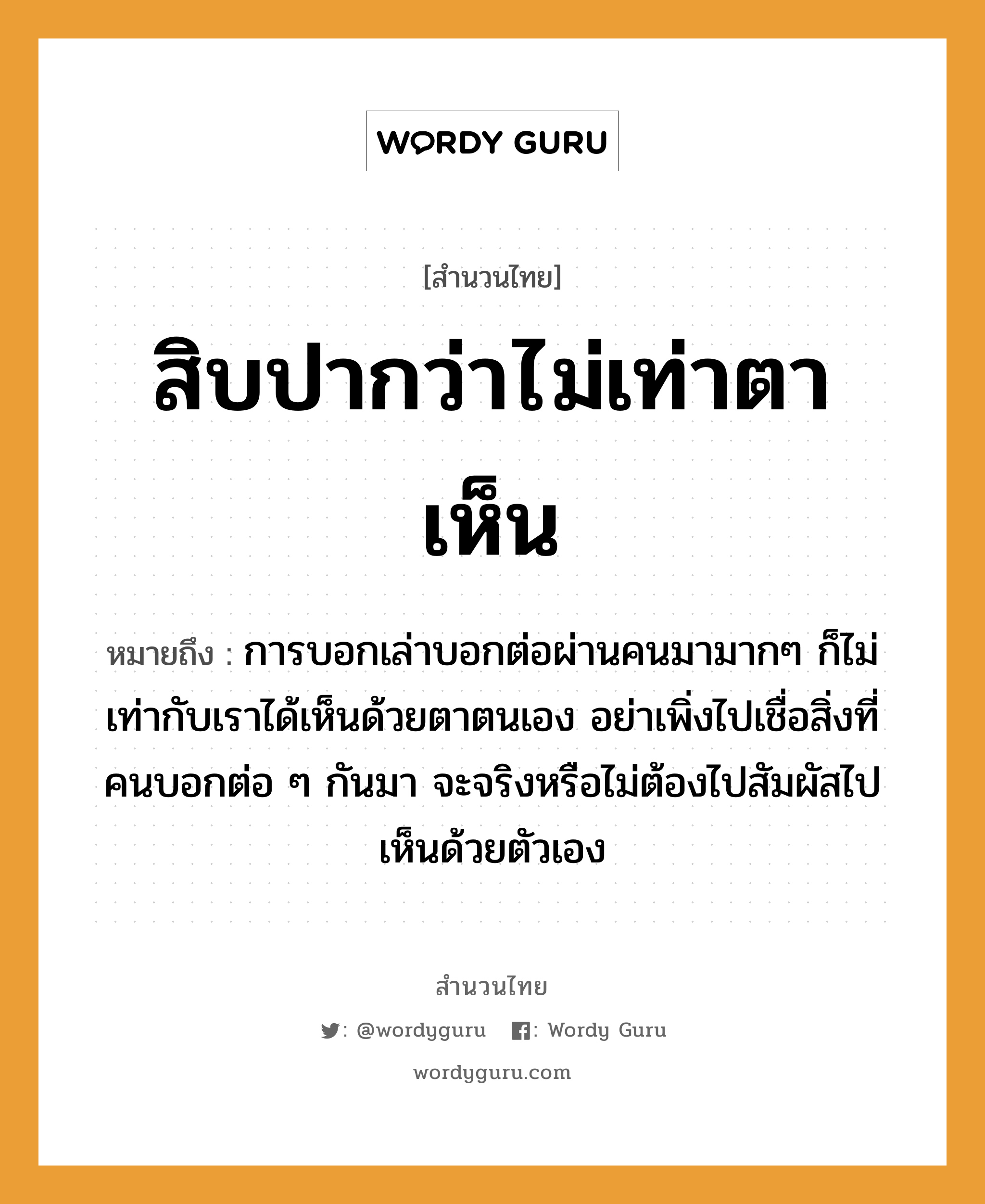 สิบปากว่าไม่เท่าตาเห็น ความหมายคือ?, คำพังเพย สิบปากว่าไม่เท่าตาเห็น หมายถึง การบอกเล่าบอกต่อผ่านคนมามากๆ ก็ไม่เท่ากับเราได้เห็นด้วยตาตนเอง อย่าเพิ่งไปเชื่อสิ่งที่คนบอกต่อ ๆ กันมา จะจริงหรือไม่ต้องไปสัมผัสไปเห็นด้วยตัวเอง คำนาม คน อวัยวะ ตา