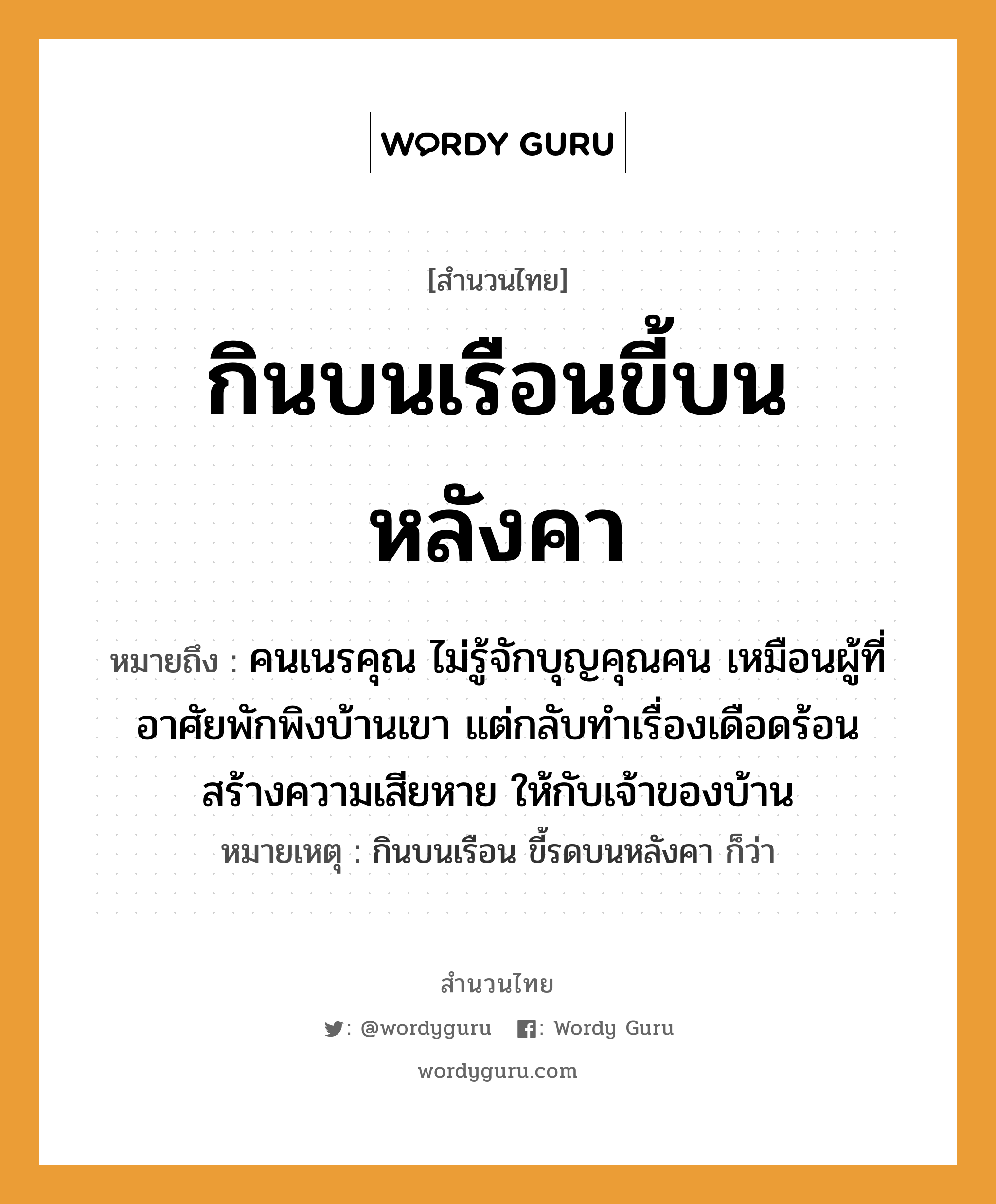 คำพังเพย: กินบนเรือนขี้บนหลังคา หมายถึงอะไร?, หมายถึง คนเนรคุณ ไม่รู้จักบุญคุณคน เหมือนผู้ที่อาศัยพักพิงบ้านเขา แต่กลับทำเรื่องเดือดร้อน สร้างความเสียหาย ให้กับเจ้าของบ้าน หมายเหตุ กินบนเรือน ขี้รดบนหลังคา ก็ว่า คำนาม คน