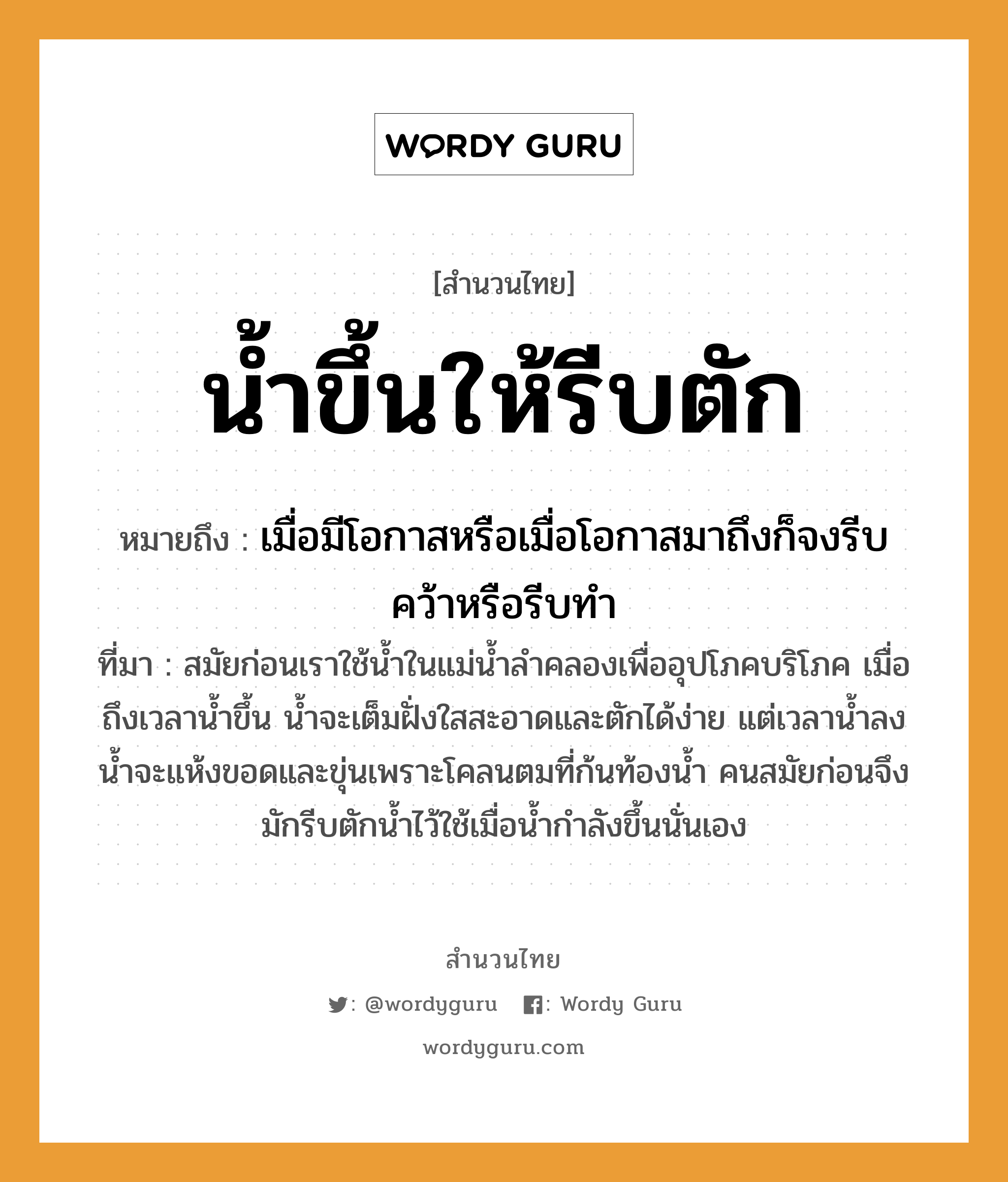 คำสุภาษิต: น้ำขึ้นให้รีบตัก หมายถึง?, หมายถึง เมื่อมีโอกาสหรือเมื่อโอกาสมาถึงก็จงรีบคว้าหรือรีบทำ ที่มา สมัยก่อนเราใช้น้ำในแม่น้ำลำคลองเพื่ออุปโภคบริโภค เมื่อถึงเวลาน้ำขึ้น น้ำจะเต็มฝั่งใสสะอาดและตักได้ง่าย แต่เวลาน้ำลง น้ำจะแห้งขอดและขุ่นเพราะโคลนตมที่ก้นท้องน้ำ คนสมัยก่อนจึงมักรีบตักน้ำไว้ใช้เมื่อน้ำกำลังขึ้นนั่นเอง