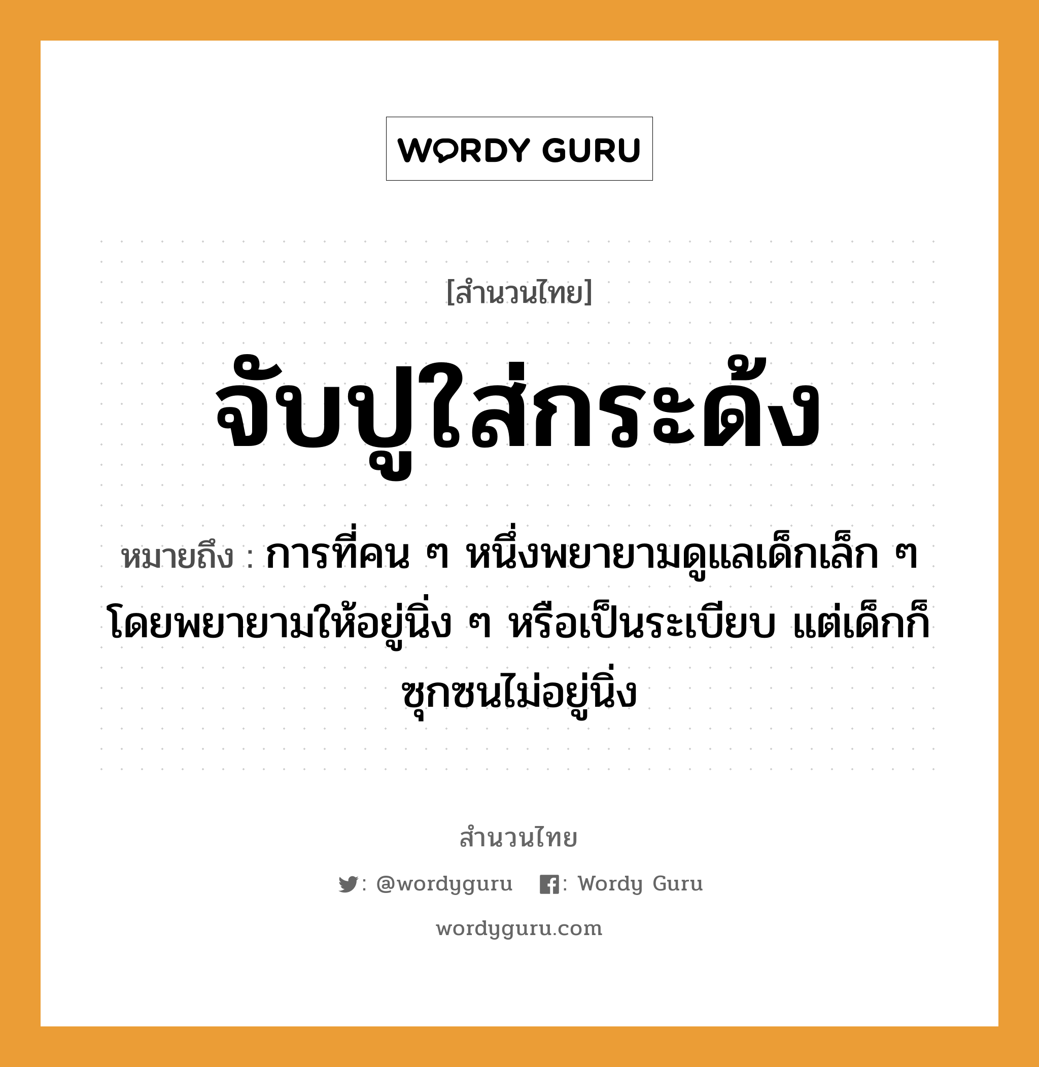 สำนวนไทย: จับปูใส่กระด้ง หมายถึง?, สํานวนไทย จับปูใส่กระด้ง หมายถึง การที่คน ๆ หนึ่งพยายามดูแลเด็กเล็ก ๆ โดยพยายามให้อยู่นิ่ง ๆ หรือเป็นระเบียบ แต่เด็กก็ซุกซนไม่อยู่นิ่ง คำนาม คน คำกริยา จับ