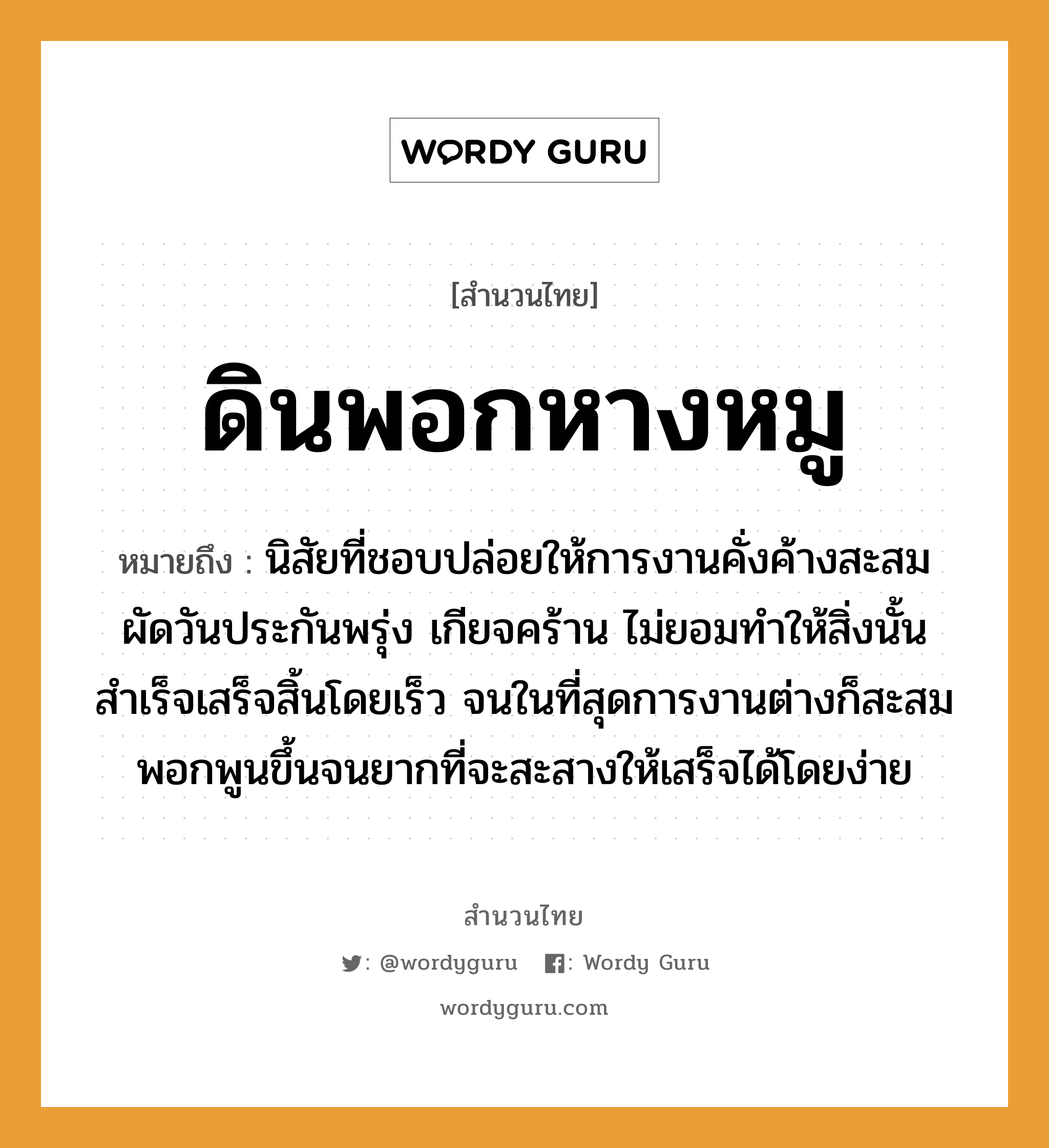 สำนวนไทย: ดินพอกหางหมู หมายถึง?, สํานวนไทย ดินพอกหางหมู หมายถึง นิสัยที่ชอบปล่อยให้การงานคั่งค้างสะสม ผัดวันประกันพรุ่ง เกียจคร้าน ไม่ยอมทำให้สิ่งนั้นสำเร็จเสร็จสิ้นโดยเร็ว จนในที่สุดการงานต่างก็สะสมพอกพูนขึ้นจนยากที่จะสะสางให้เสร็จได้โดยง่าย