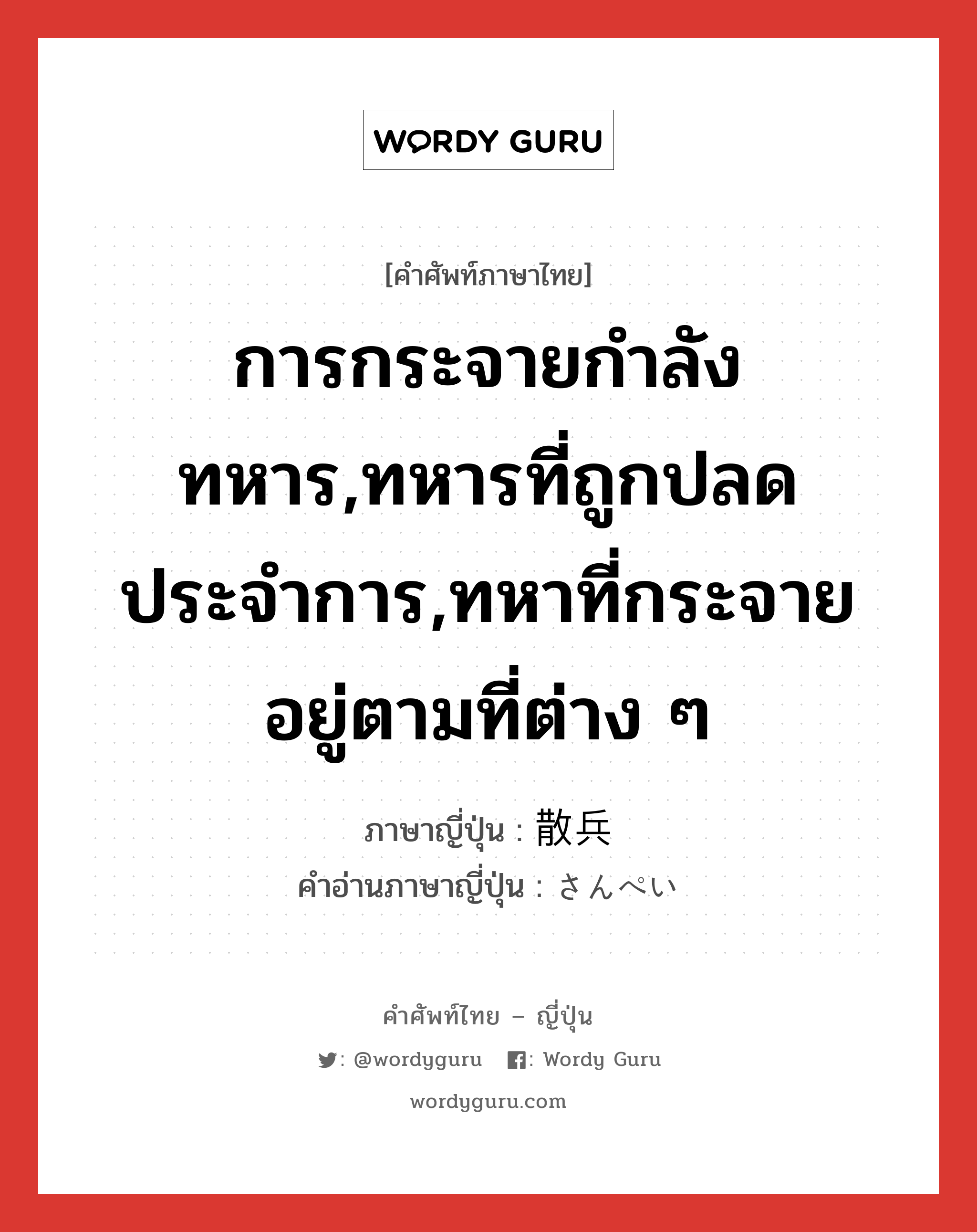 การกระจายกำลังทหาร,ทหารที่ถูกปลดประจำการ,ทหาที่กระจายอยู่ตามที่ต่าง ๆ ภาษาญี่ปุ่นคืออะไร, คำศัพท์ภาษาไทย - ญี่ปุ่น การกระจายกำลังทหาร,ทหารที่ถูกปลดประจำการ,ทหาที่กระจายอยู่ตามที่ต่าง ๆ ภาษาญี่ปุ่น 散兵 คำอ่านภาษาญี่ปุ่น さんぺい หมวด n หมวด n