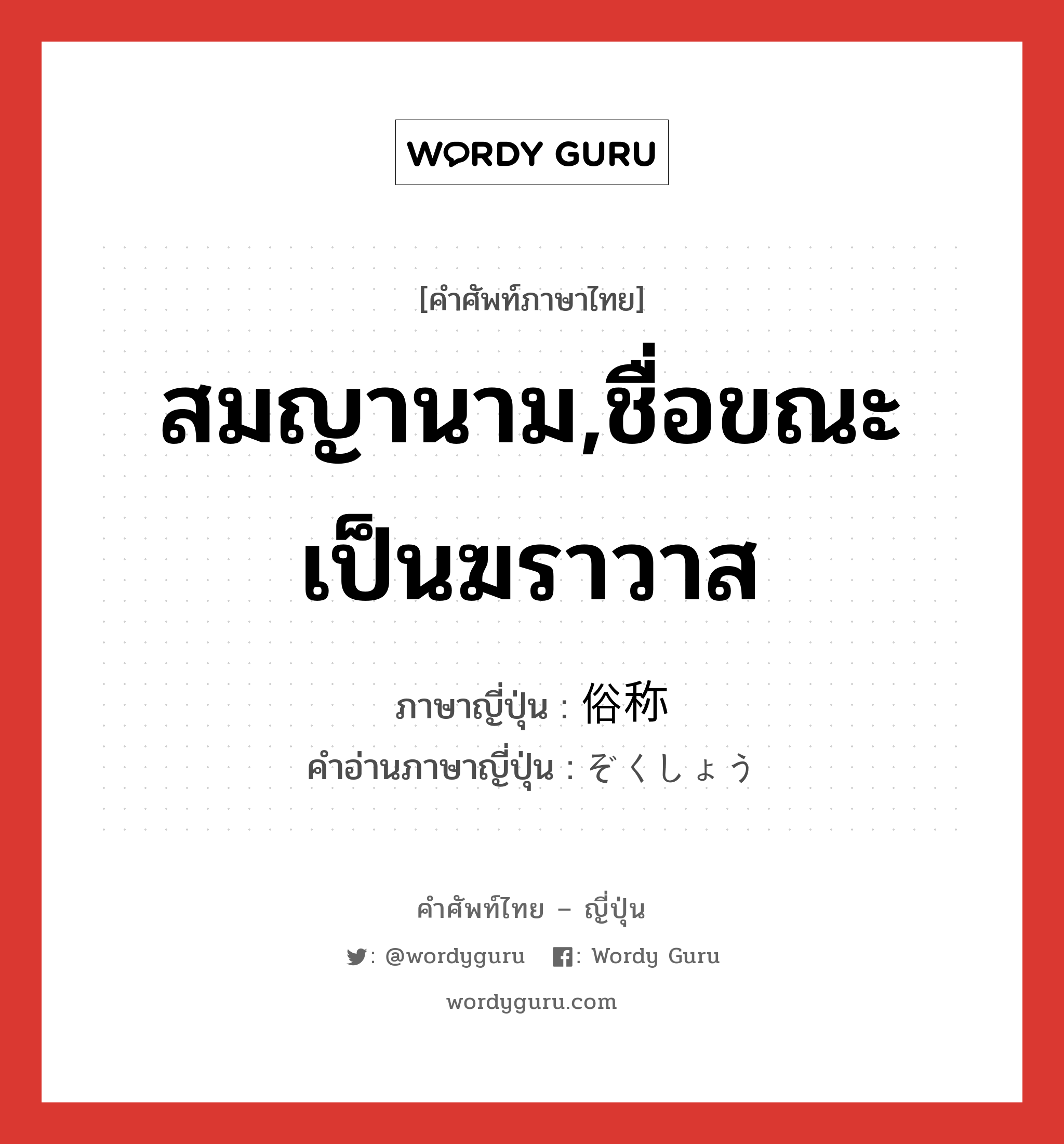 สมญานาม,ชื่อขณะเป็นฆราวาส ภาษาญี่ปุ่นคืออะไร, คำศัพท์ภาษาไทย - ญี่ปุ่น สมญานาม,ชื่อขณะเป็นฆราวาส ภาษาญี่ปุ่น 俗称 คำอ่านภาษาญี่ปุ่น ぞくしょう หมวด n หมวด n