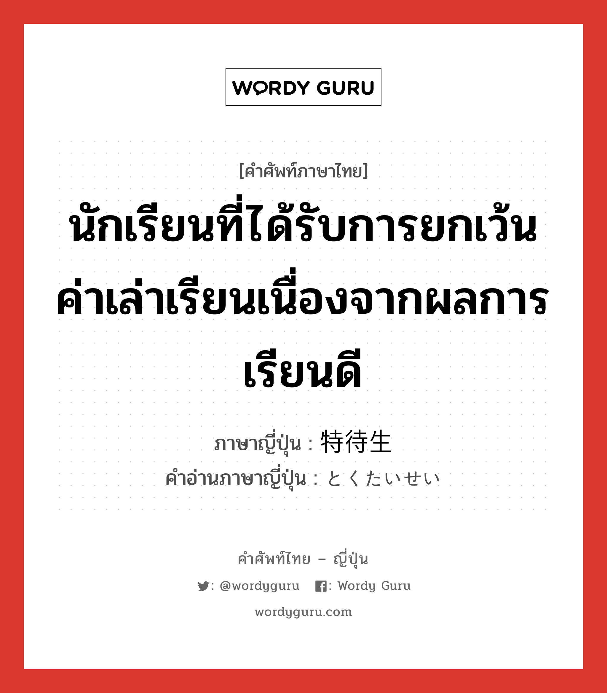 นักเรียนที่ได้รับการยกเว้นค่าเล่าเรียนเนื่องจากผลการเรียนดี ภาษาญี่ปุ่นคืออะไร, คำศัพท์ภาษาไทย - ญี่ปุ่น นักเรียนที่ได้รับการยกเว้นค่าเล่าเรียนเนื่องจากผลการเรียนดี ภาษาญี่ปุ่น 特待生 คำอ่านภาษาญี่ปุ่น とくたいせい หมวด n หมวด n