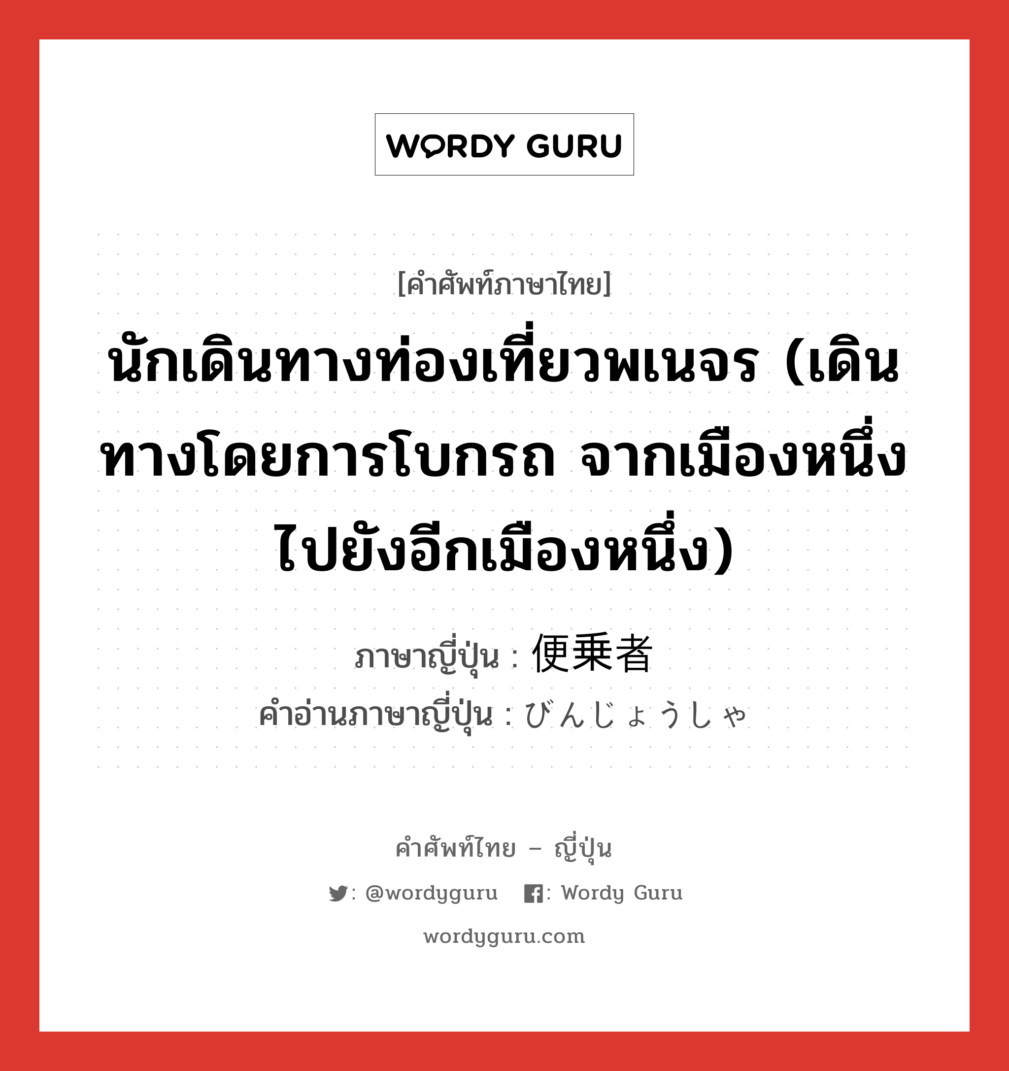 นักเดินทางท่องเที่ยวพเนจร (เดินทางโดยการโบกรถ จากเมืองหนึ่งไปยังอีกเมืองหนึ่ง) ภาษาญี่ปุ่นคืออะไร, คำศัพท์ภาษาไทย - ญี่ปุ่น นักเดินทางท่องเที่ยวพเนจร (เดินทางโดยการโบกรถ จากเมืองหนึ่งไปยังอีกเมืองหนึ่ง) ภาษาญี่ปุ่น 便乗者 คำอ่านภาษาญี่ปุ่น びんじょうしゃ หมวด n หมวด n