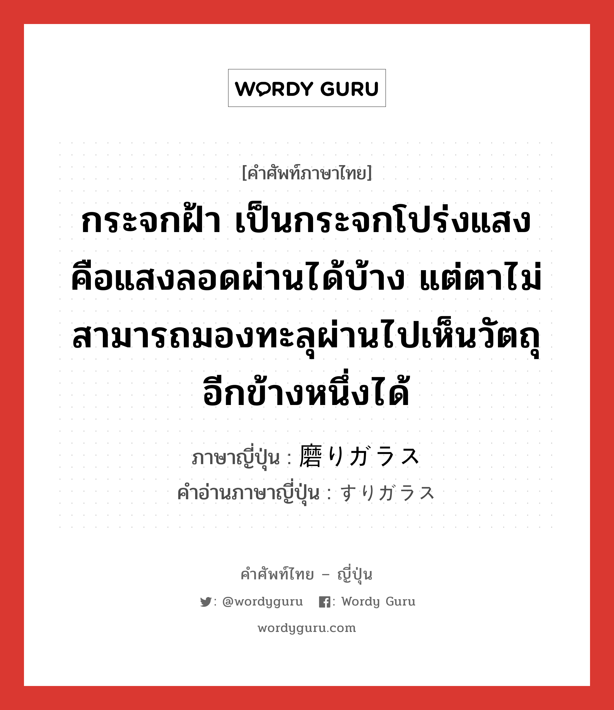 กระจกฝ้า เป็นกระจกโปร่งแสง คือแสงลอดผ่านได้บ้าง แต่ตาไม่สามารถมองทะลุผ่านไปเห็นวัตถุอีกข้างหนึ่งได้ ภาษาญี่ปุ่นคืออะไร, คำศัพท์ภาษาไทย - ญี่ปุ่น กระจกฝ้า เป็นกระจกโปร่งแสง คือแสงลอดผ่านได้บ้าง แต่ตาไม่สามารถมองทะลุผ่านไปเห็นวัตถุอีกข้างหนึ่งได้ ภาษาญี่ปุ่น 磨りガラス คำอ่านภาษาญี่ปุ่น すりガラス หมวด n หมวด n