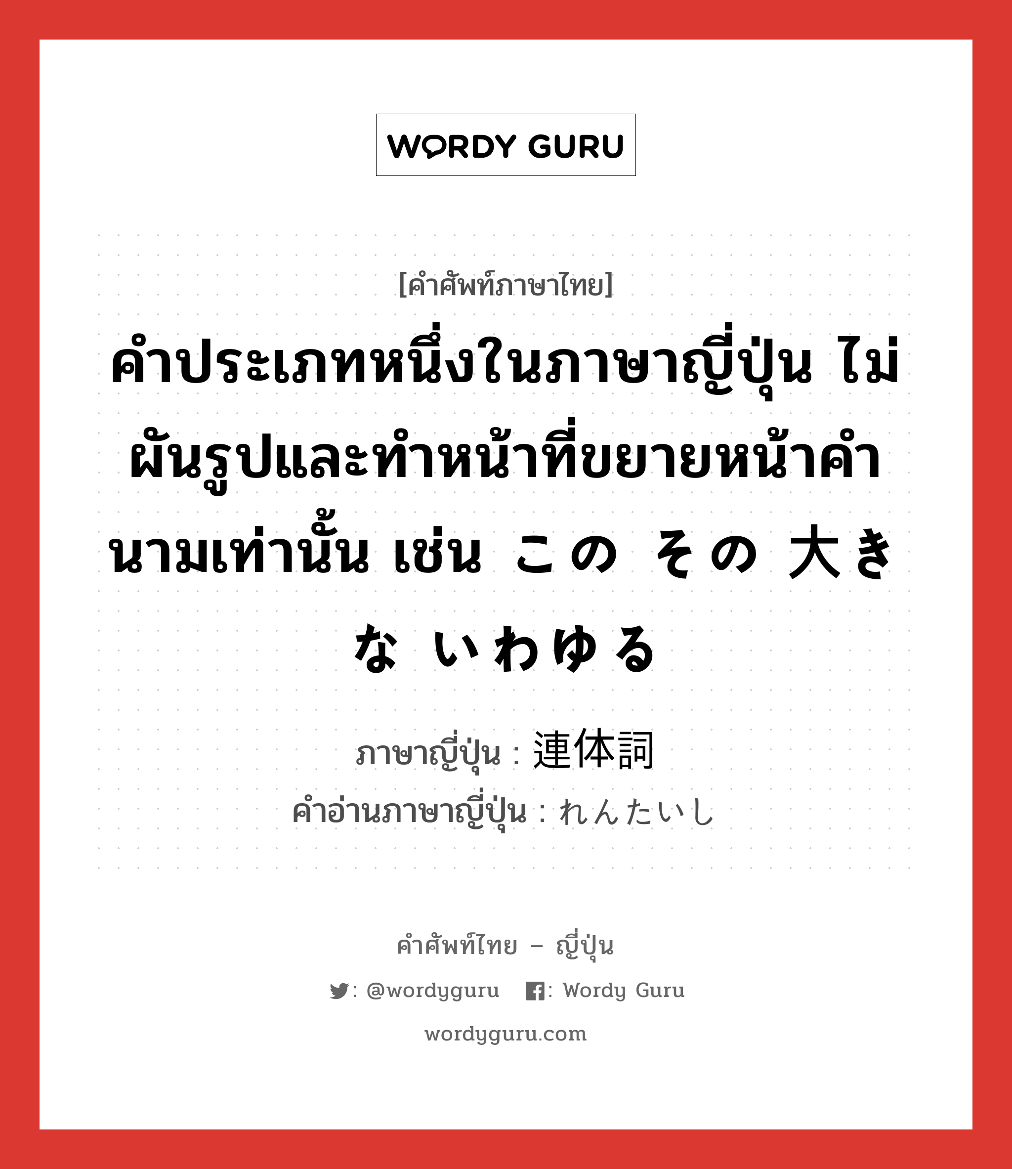 คำประเภทหนึ่งในภาษาญี่ปุ่น ไม่ผันรูปและทำหน้าที่ขยายหน้าคำนามเท่านั้น เช่น この その 大きな いわゆる ภาษาญี่ปุ่นคืออะไร, คำศัพท์ภาษาไทย - ญี่ปุ่น คำประเภทหนึ่งในภาษาญี่ปุ่น ไม่ผันรูปและทำหน้าที่ขยายหน้าคำนามเท่านั้น เช่น この その 大きな いわゆる ภาษาญี่ปุ่น 連体詞 คำอ่านภาษาญี่ปุ่น れんたいし หมวด n หมวด n