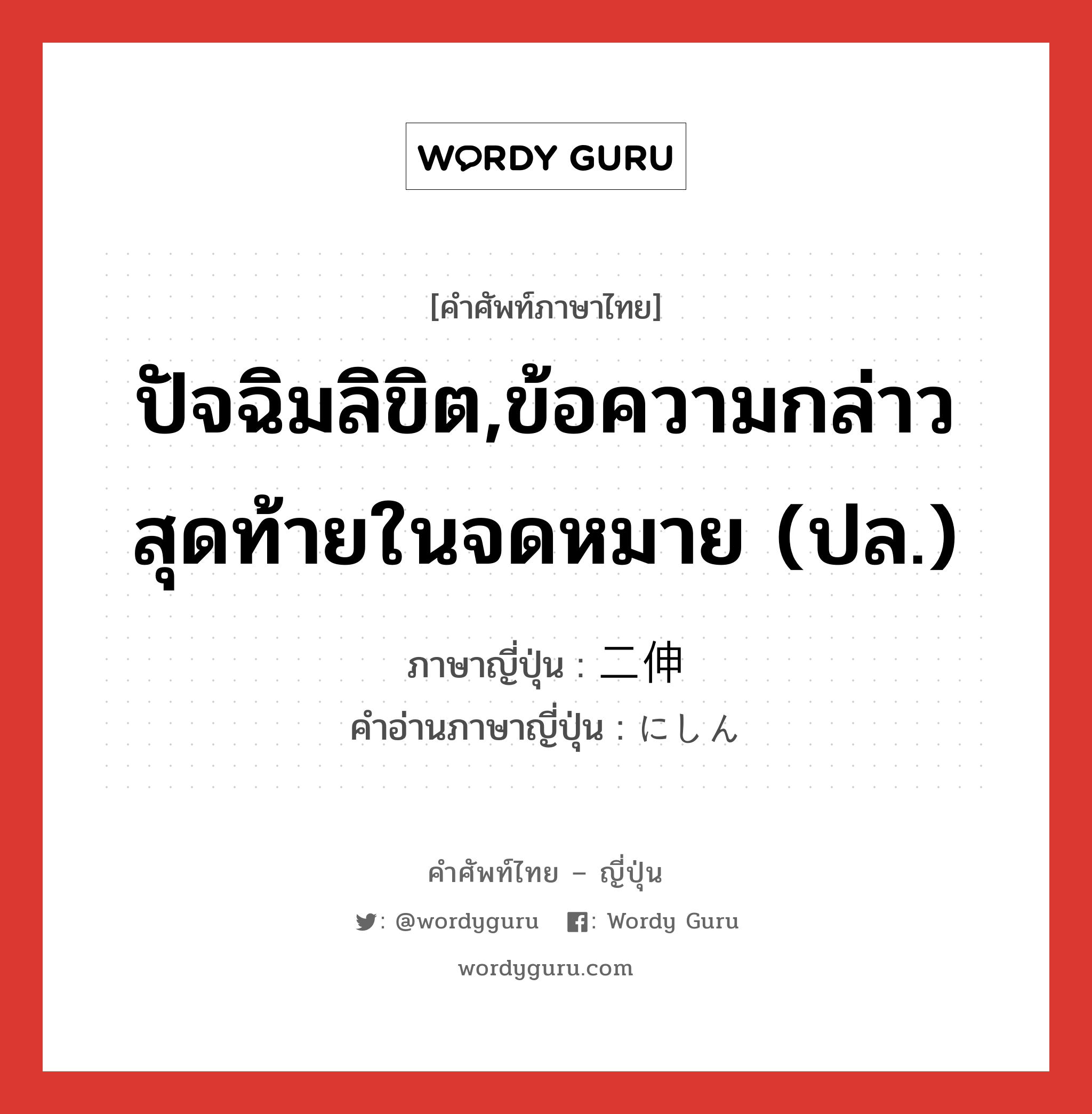 ปัจฉิมลิขิต,ข้อความกล่าวสุดท้ายในจดหมาย (ปล.) ภาษาญี่ปุ่นคืออะไร, คำศัพท์ภาษาไทย - ญี่ปุ่น ปัจฉิมลิขิต,ข้อความกล่าวสุดท้ายในจดหมาย (ปล.) ภาษาญี่ปุ่น 二伸 คำอ่านภาษาญี่ปุ่น にしん หมวด n หมวด n